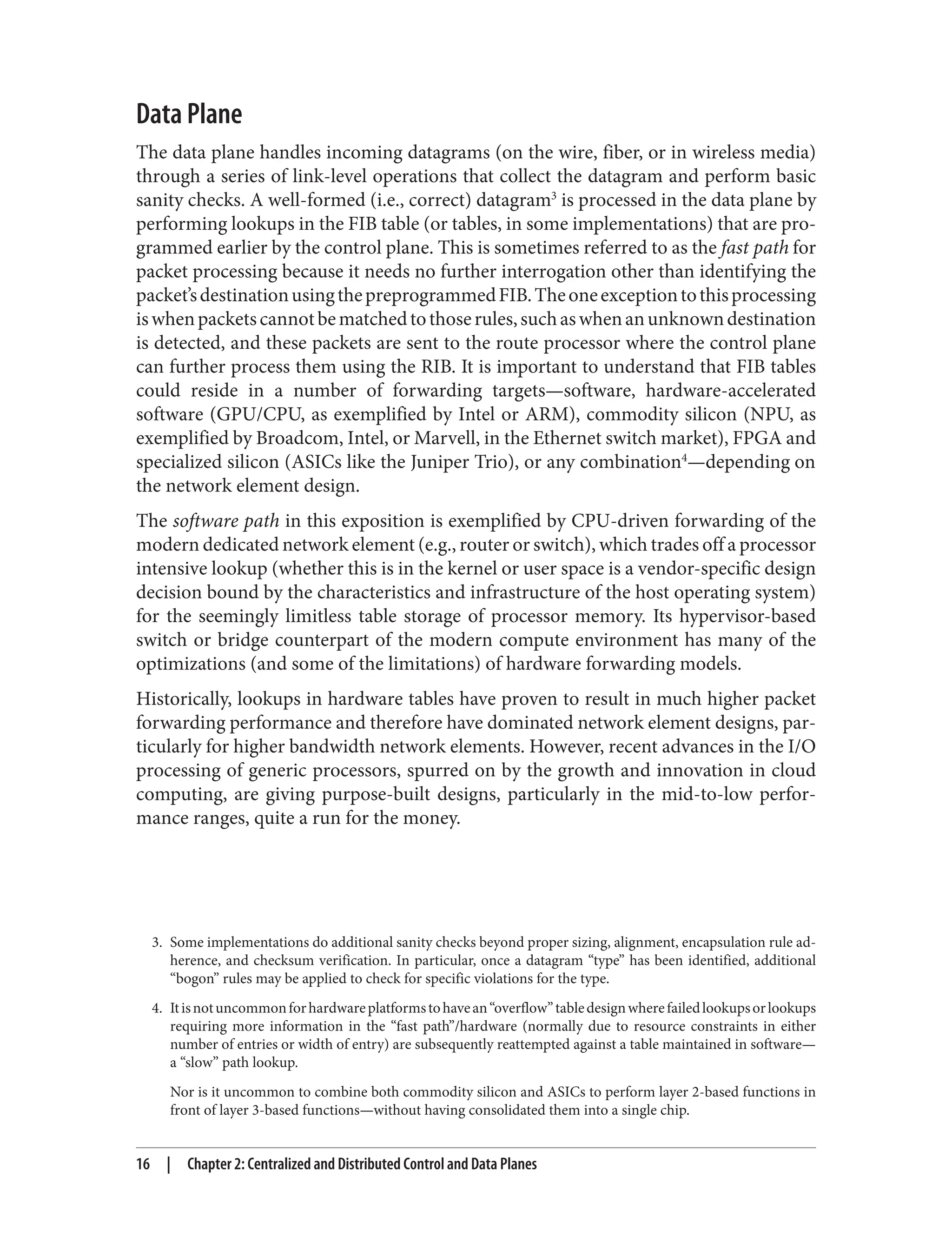 3. Some implementations do additional sanity checks beyond proper sizing, alignment, encapsulation rule ad‐
herence, and checksum verification. In particular, once a datagram “type” has been identified, additional
“bogon” rules may be applied to check for specific violations for the type.
4. Itisnotuncommonforhardwareplatformstohavean“overflow”tabledesignwherefailedlookupsorlookups
requiring more information in the “fast path”/hardware (normally due to resource constraints in either
number of entries or width of entry) are subsequently reattempted against a table maintained in software—
a “slow” path lookup.
Nor is it uncommon to combine both commodity silicon and ASICs to perform layer 2-based functions in
front of layer 3-based functions—without having consolidated them into a single chip.
Data Plane
The data plane handles incoming datagrams (on the wire, fiber, or in wireless media)
through a series of link-level operations that collect the datagram and perform basic
sanity checks. A well-formed (i.e., correct) datagram3
is processed in the data plane by
performing lookups in the FIB table (or tables, in some implementations) that are pro‐
grammed earlier by the control plane. This is sometimes referred to as the fast path for
packet processing because it needs no further interrogation other than identifying the
packet’sdestinationusingthepreprogrammedFIB.Theoneexceptiontothisprocessing
iswhenpacketscannotbematchedtothoserules,suchaswhenanunknowndestination
is detected, and these packets are sent to the route processor where the control plane
can further process them using the RIB. It is important to understand that FIB tables
could reside in a number of forwarding targets—software, hardware-accelerated
software (GPU/CPU, as exemplified by Intel or ARM), commodity silicon (NPU, as
exemplified by Broadcom, Intel, or Marvell, in the Ethernet switch market), FPGA and
specialized silicon (ASICs like the Juniper Trio), or any combination4
—depending on
the network element design.
The software path in this exposition is exemplified by CPU-driven forwarding of the
modern dedicated network element (e.g., router or switch), which trades off a processor
intensive lookup (whether this is in the kernel or user space is a vendor-specific design
decision bound by the characteristics and infrastructure of the host operating system)
for the seemingly limitless table storage of processor memory. Its hypervisor-based
switch or bridge counterpart of the modern compute environment has many of the
optimizations (and some of the limitations) of hardware forwarding models.
Historically, lookups in hardware tables have proven to result in much higher packet
forwarding performance and therefore have dominated network element designs, par‐
ticularly for higher bandwidth network elements. However, recent advances in the I/O
processing of generic processors, spurred on by the growth and innovation in cloud
computing, are giving purpose-built designs, particularly in the mid-to-low perfor‐
mance ranges, quite a run for the money.
16 | Chapter 2: Centralized and Distributed Control and Data Planes
 