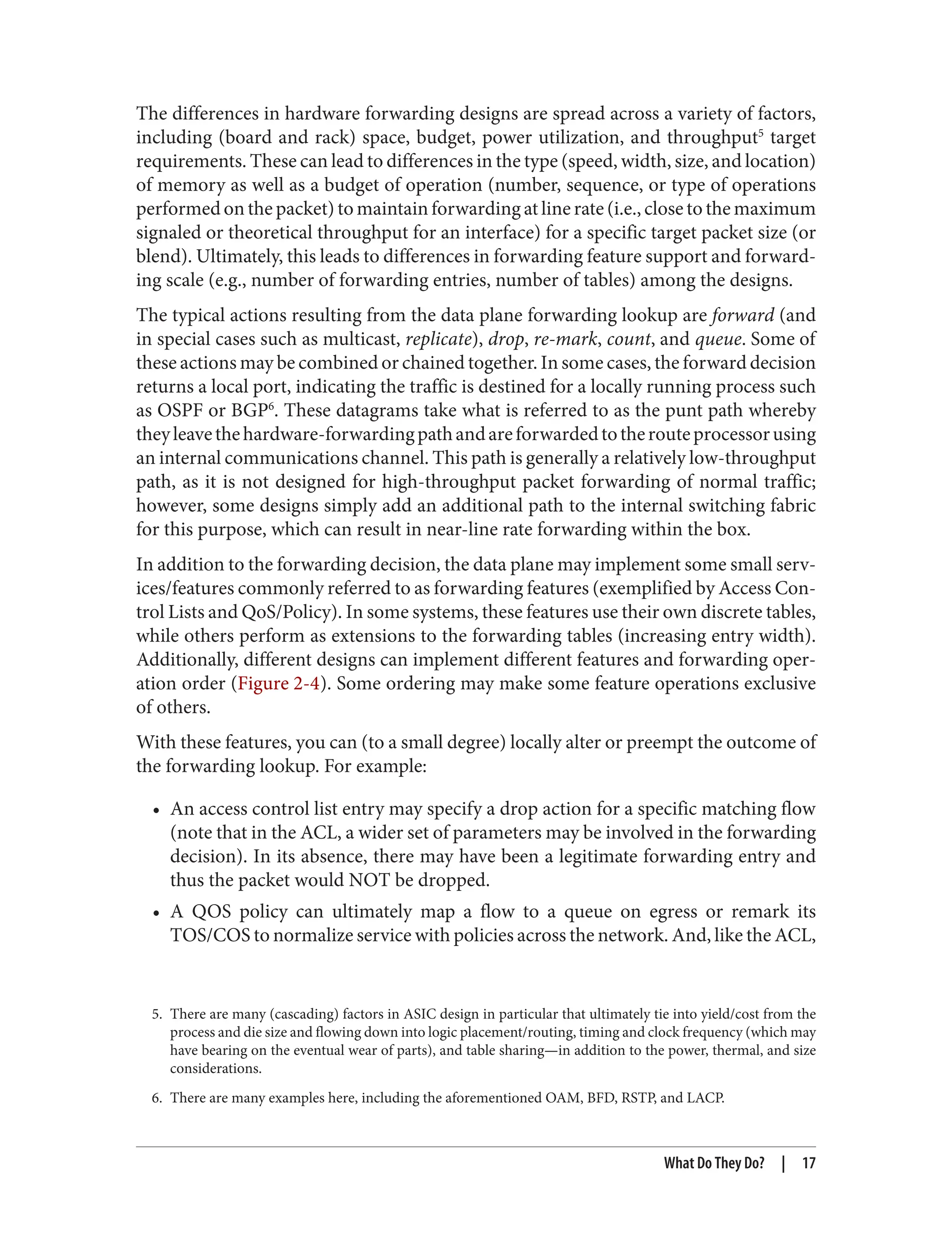 5. There are many (cascading) factors in ASIC design in particular that ultimately tie into yield/cost from the
process and die size and flowing down into logic placement/routing, timing and clock frequency (which may
have bearing on the eventual wear of parts), and table sharing—in addition to the power, thermal, and size
considerations.
6. There are many examples here, including the aforementioned OAM, BFD, RSTP, and LACP.
The differences in hardware forwarding designs are spread across a variety of factors,
including (board and rack) space, budget, power utilization, and throughput5
target
requirements. These can lead to differences in the type (speed, width, size, and location)
of memory as well as a budget of operation (number, sequence, or type of operations
performed on the packet) to maintain forwarding at line rate (i.e., close to the maximum
signaled or theoretical throughput for an interface) for a specific target packet size (or
blend). Ultimately, this leads to differences in forwarding feature support and forward‐
ing scale (e.g., number of forwarding entries, number of tables) among the designs.
The typical actions resulting from the data plane forwarding lookup are forward (and
in special cases such as multicast, replicate), drop, re-mark, count, and queue. Some of
these actions may be combined or chained together. In some cases, the forward decision
returns a local port, indicating the traffic is destined for a locally running process such
as OSPF or BGP6
. These datagrams take what is referred to as the punt path whereby
theyleavethehardware-forwardingpathandareforwardedtotherouteprocessorusing
an internal communications channel. This path is generally a relatively low-throughput
path, as it is not designed for high-throughput packet forwarding of normal traffic;
however, some designs simply add an additional path to the internal switching fabric
for this purpose, which can result in near-line rate forwarding within the box.
In addition to the forwarding decision, the data plane may implement some small serv‐
ices/features commonly referred to as forwarding features (exemplified by Access Con‐
trol Lists and QoS/Policy). In some systems, these features use their own discrete tables,
while others perform as extensions to the forwarding tables (increasing entry width).
Additionally, different designs can implement different features and forwarding oper‐
ation order (Figure 2-4). Some ordering may make some feature operations exclusive
of others.
With these features, you can (to a small degree) locally alter or preempt the outcome of
the forwarding lookup. For example:
• An access control list entry may specify a drop action for a specific matching flow
(note that in the ACL, a wider set of parameters may be involved in the forwarding
decision). In its absence, there may have been a legitimate forwarding entry and
thus the packet would NOT be dropped.
• A QOS policy can ultimately map a flow to a queue on egress or remark its
TOS/COS to normalize service with policies across the network. And, like the ACL,
What Do They Do? | 17
 