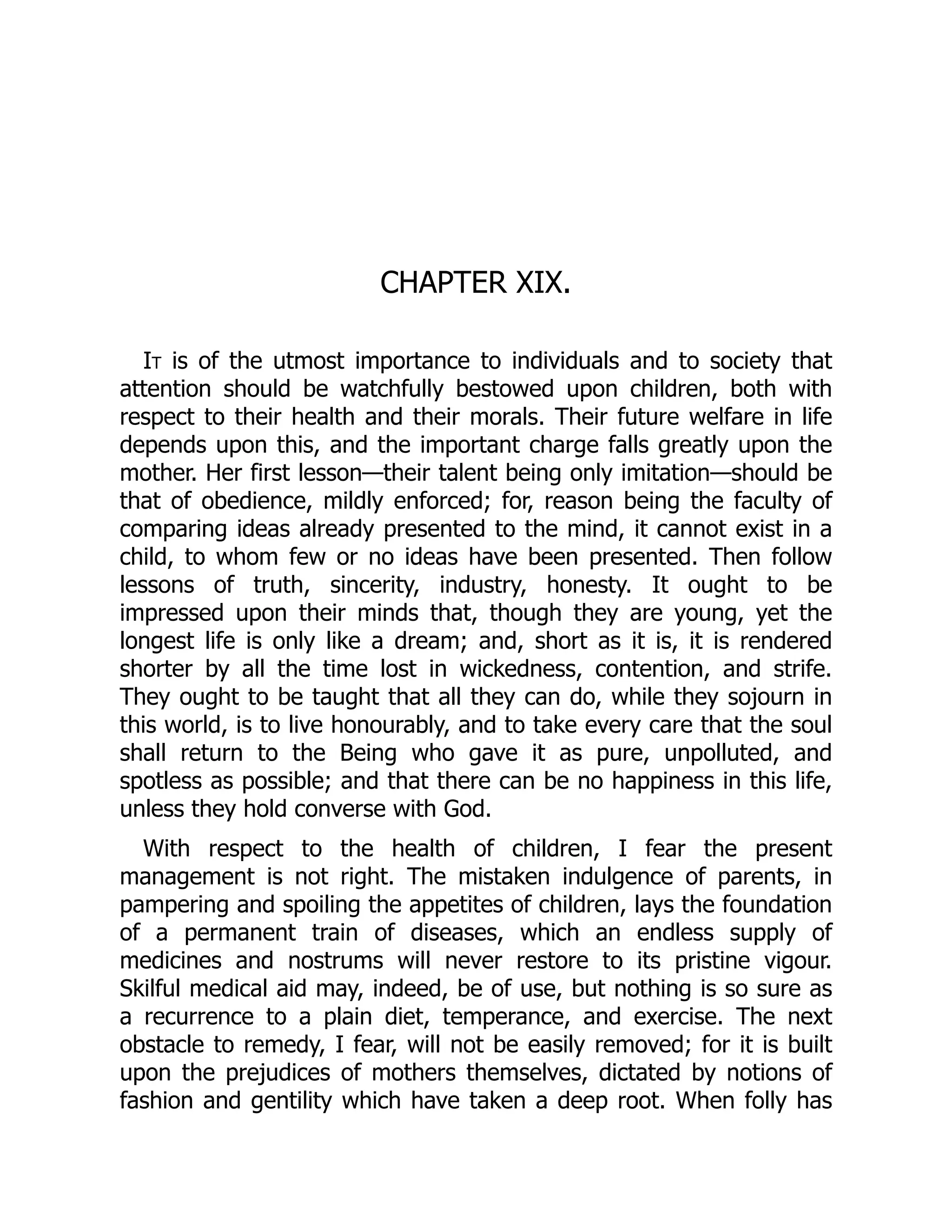 CHAPTER XIX.
It is of the utmost importance to individuals and to society that
attention should be watchfully bestowed upon children, both with
respect to their health and their morals. Their future welfare in life
depends upon this, and the important charge falls greatly upon the
mother. Her first lesson—their talent being only imitation—should be
that of obedience, mildly enforced; for, reason being the faculty of
comparing ideas already presented to the mind, it cannot exist in a
child, to whom few or no ideas have been presented. Then follow
lessons of truth, sincerity, industry, honesty. It ought to be
impressed upon their minds that, though they are young, yet the
longest life is only like a dream; and, short as it is, it is rendered
shorter by all the time lost in wickedness, contention, and strife.
They ought to be taught that all they can do, while they sojourn in
this world, is to live honourably, and to take every care that the soul
shall return to the Being who gave it as pure, unpolluted, and
spotless as possible; and that there can be no happiness in this life,
unless they hold converse with God.
With respect to the health of children, I fear the present
management is not right. The mistaken indulgence of parents, in
pampering and spoiling the appetites of children, lays the foundation
of a permanent train of diseases, which an endless supply of
medicines and nostrums will never restore to its pristine vigour.
Skilful medical aid may, indeed, be of use, but nothing is so sure as
a recurrence to a plain diet, temperance, and exercise. The next
obstacle to remedy, I fear, will not be easily removed; for it is built
upon the prejudices of mothers themselves, dictated by notions of
fashion and gentility which have taken a deep root. When folly has
 