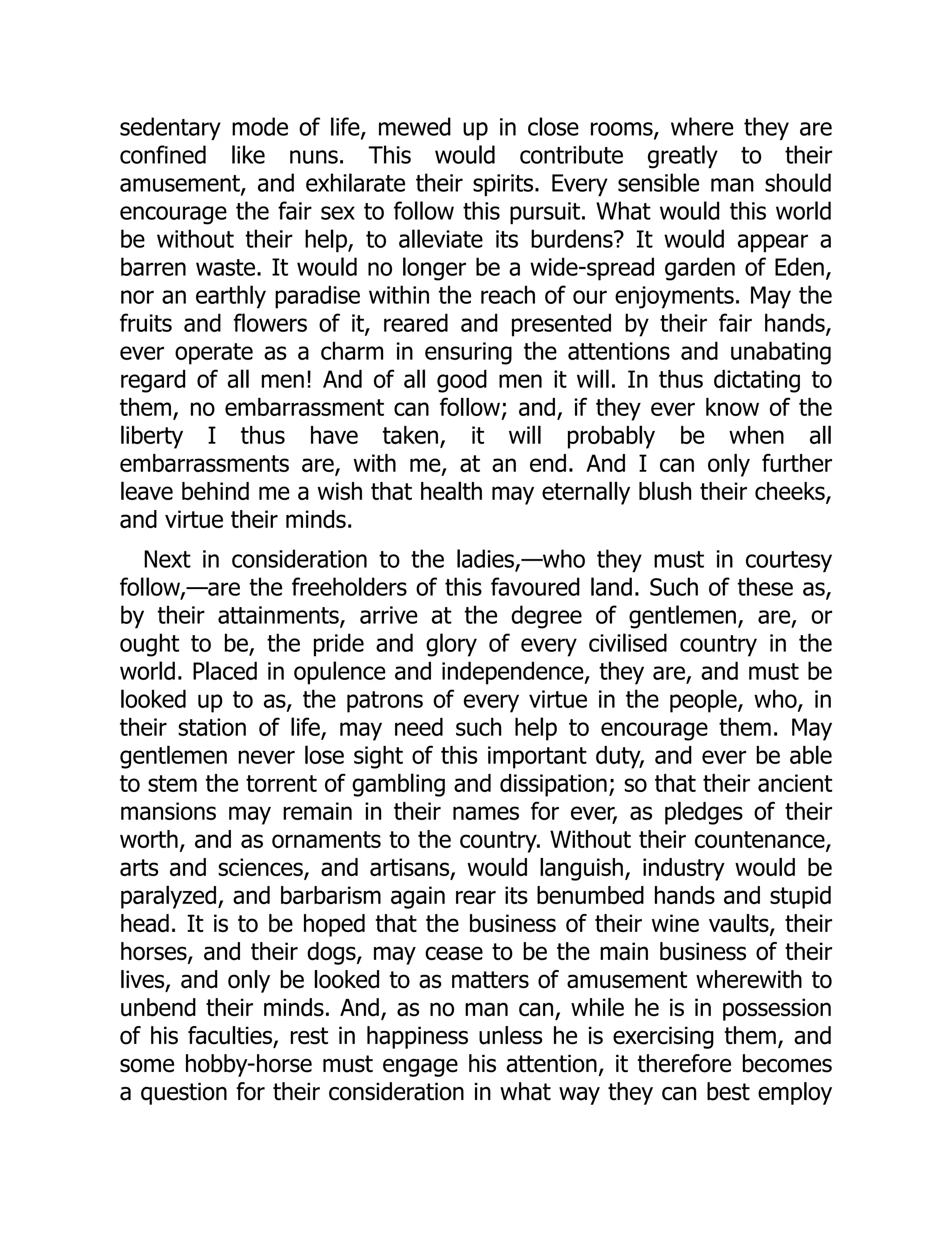 sedentary mode of life, mewed up in close rooms, where they are
confined like nuns. This would contribute greatly to their
amusement, and exhilarate their spirits. Every sensible man should
encourage the fair sex to follow this pursuit. What would this world
be without their help, to alleviate its burdens? It would appear a
barren waste. It would no longer be a wide-spread garden of Eden,
nor an earthly paradise within the reach of our enjoyments. May the
fruits and flowers of it, reared and presented by their fair hands,
ever operate as a charm in ensuring the attentions and unabating
regard of all men! And of all good men it will. In thus dictating to
them, no embarrassment can follow; and, if they ever know of the
liberty I thus have taken, it will probably be when all
embarrassments are, with me, at an end. And I can only further
leave behind me a wish that health may eternally blush their cheeks,
and virtue their minds.
Next in consideration to the ladies,—who they must in courtesy
follow,—are the freeholders of this favoured land. Such of these as,
by their attainments, arrive at the degree of gentlemen, are, or
ought to be, the pride and glory of every civilised country in the
world. Placed in opulence and independence, they are, and must be
looked up to as, the patrons of every virtue in the people, who, in
their station of life, may need such help to encourage them. May
gentlemen never lose sight of this important duty, and ever be able
to stem the torrent of gambling and dissipation; so that their ancient
mansions may remain in their names for ever, as pledges of their
worth, and as ornaments to the country. Without their countenance,
arts and sciences, and artisans, would languish, industry would be
paralyzed, and barbarism again rear its benumbed hands and stupid
head. It is to be hoped that the business of their wine vaults, their
horses, and their dogs, may cease to be the main business of their
lives, and only be looked to as matters of amusement wherewith to
unbend their minds. And, as no man can, while he is in possession
of his faculties, rest in happiness unless he is exercising them, and
some hobby-horse must engage his attention, it therefore becomes
a question for their consideration in what way they can best employ
 