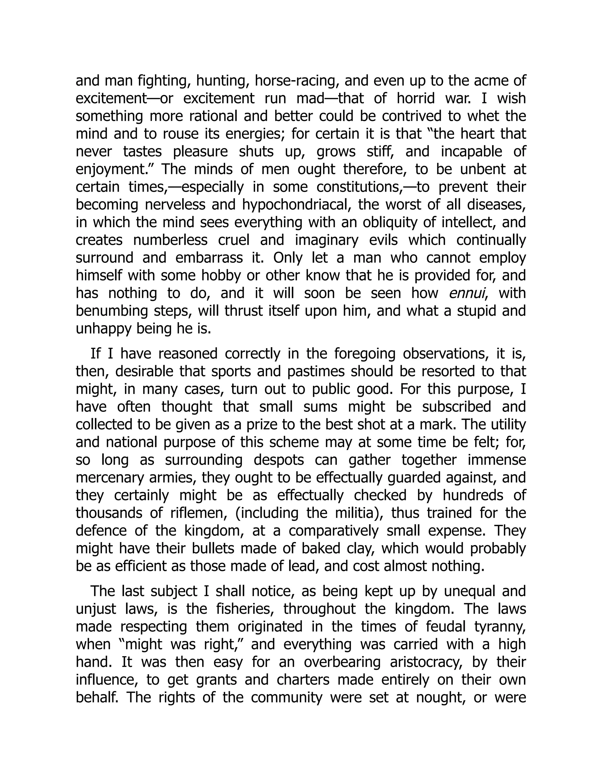 and man fighting, hunting, horse-racing, and even up to the acme of
excitement—or excitement run mad—that of horrid war. I wish
something more rational and better could be contrived to whet the
mind and to rouse its energies; for certain it is that “the heart that
never tastes pleasure shuts up, grows stiff, and incapable of
enjoyment.” The minds of men ought therefore, to be unbent at
certain times,—especially in some constitutions,—to prevent their
becoming nerveless and hypochondriacal, the worst of all diseases,
in which the mind sees everything with an obliquity of intellect, and
creates numberless cruel and imaginary evils which continually
surround and embarrass it. Only let a man who cannot employ
himself with some hobby or other know that he is provided for, and
has nothing to do, and it will soon be seen how ennui, with
benumbing steps, will thrust itself upon him, and what a stupid and
unhappy being he is.
If I have reasoned correctly in the foregoing observations, it is,
then, desirable that sports and pastimes should be resorted to that
might, in many cases, turn out to public good. For this purpose, I
have often thought that small sums might be subscribed and
collected to be given as a prize to the best shot at a mark. The utility
and national purpose of this scheme may at some time be felt; for,
so long as surrounding despots can gather together immense
mercenary armies, they ought to be effectually guarded against, and
they certainly might be as effectually checked by hundreds of
thousands of riflemen, (including the militia), thus trained for the
defence of the kingdom, at a comparatively small expense. They
might have their bullets made of baked clay, which would probably
be as efficient as those made of lead, and cost almost nothing.
The last subject I shall notice, as being kept up by unequal and
unjust laws, is the fisheries, throughout the kingdom. The laws
made respecting them originated in the times of feudal tyranny,
when “might was right,” and everything was carried with a high
hand. It was then easy for an overbearing aristocracy, by their
influence, to get grants and charters made entirely on their own
behalf. The rights of the community were set at nought, or were
 