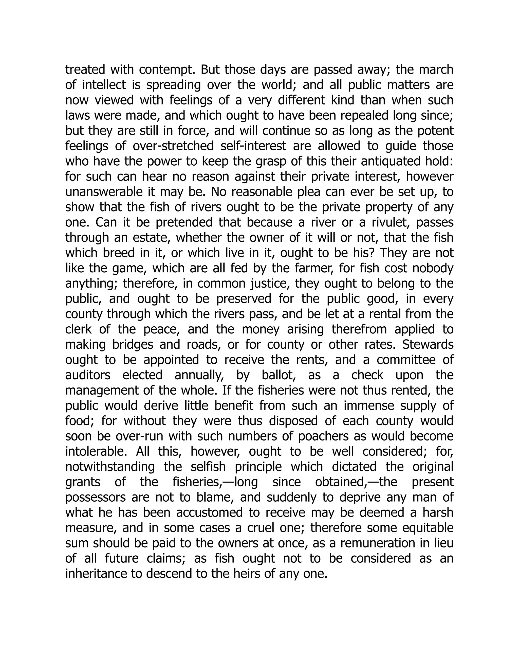 treated with contempt. But those days are passed away; the march
of intellect is spreading over the world; and all public matters are
now viewed with feelings of a very different kind than when such
laws were made, and which ought to have been repealed long since;
but they are still in force, and will continue so as long as the potent
feelings of over-stretched self-interest are allowed to guide those
who have the power to keep the grasp of this their antiquated hold:
for such can hear no reason against their private interest, however
unanswerable it may be. No reasonable plea can ever be set up, to
show that the fish of rivers ought to be the private property of any
one. Can it be pretended that because a river or a rivulet, passes
through an estate, whether the owner of it will or not, that the fish
which breed in it, or which live in it, ought to be his? They are not
like the game, which are all fed by the farmer, for fish cost nobody
anything; therefore, in common justice, they ought to belong to the
public, and ought to be preserved for the public good, in every
county through which the rivers pass, and be let at a rental from the
clerk of the peace, and the money arising therefrom applied to
making bridges and roads, or for county or other rates. Stewards
ought to be appointed to receive the rents, and a committee of
auditors elected annually, by ballot, as a check upon the
management of the whole. If the fisheries were not thus rented, the
public would derive little benefit from such an immense supply of
food; for without they were thus disposed of each county would
soon be over-run with such numbers of poachers as would become
intolerable. All this, however, ought to be well considered; for,
notwithstanding the selfish principle which dictated the original
grants of the fisheries,—long since obtained,—the present
possessors are not to blame, and suddenly to deprive any man of
what he has been accustomed to receive may be deemed a harsh
measure, and in some cases a cruel one; therefore some equitable
sum should be paid to the owners at once, as a remuneration in lieu
of all future claims; as fish ought not to be considered as an
inheritance to descend to the heirs of any one.
 