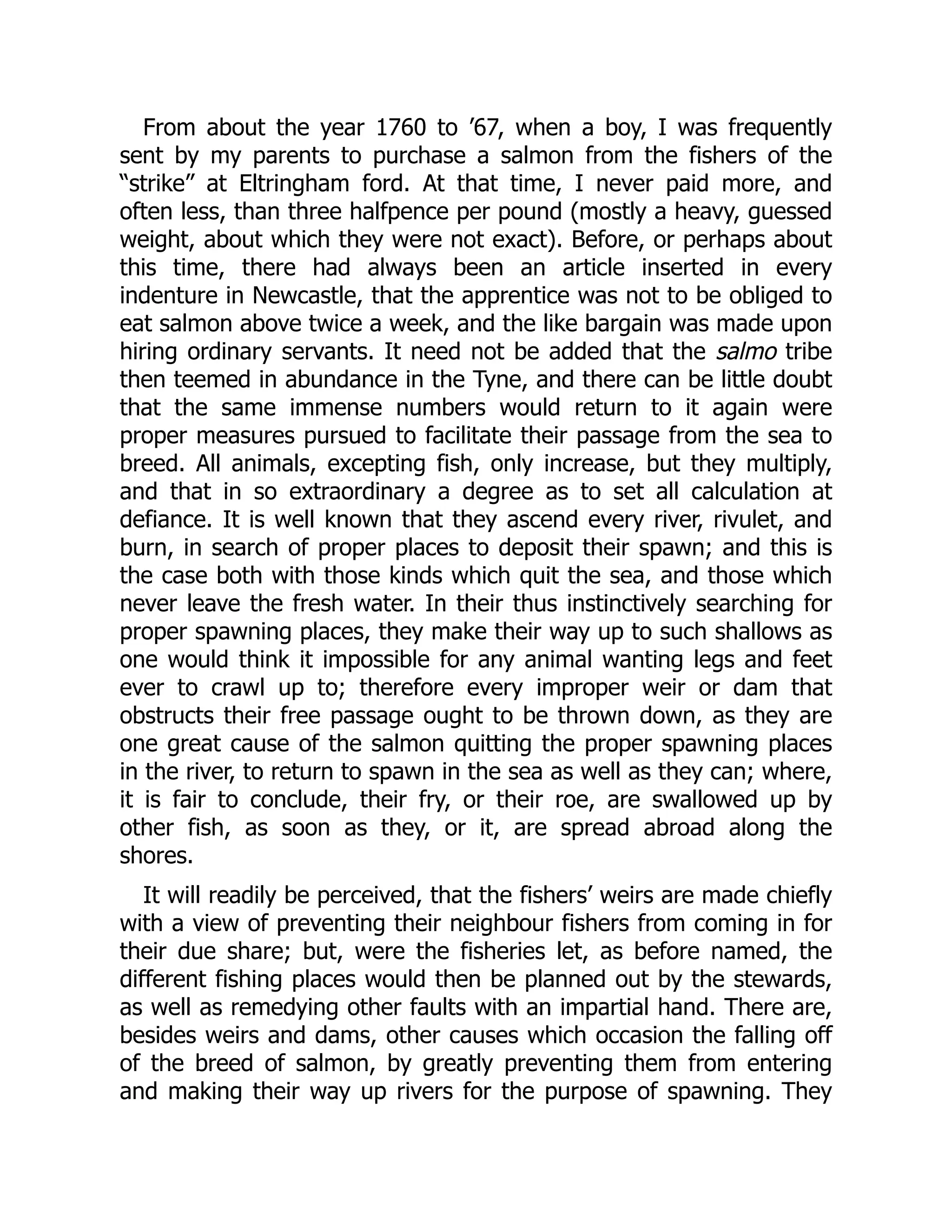 From about the year 1760 to ’67, when a boy, I was frequently
sent by my parents to purchase a salmon from the fishers of the
“strike” at Eltringham ford. At that time, I never paid more, and
often less, than three halfpence per pound (mostly a heavy, guessed
weight, about which they were not exact). Before, or perhaps about
this time, there had always been an article inserted in every
indenture in Newcastle, that the apprentice was not to be obliged to
eat salmon above twice a week, and the like bargain was made upon
hiring ordinary servants. It need not be added that the salmo tribe
then teemed in abundance in the Tyne, and there can be little doubt
that the same immense numbers would return to it again were
proper measures pursued to facilitate their passage from the sea to
breed. All animals, excepting fish, only increase, but they multiply,
and that in so extraordinary a degree as to set all calculation at
defiance. It is well known that they ascend every river, rivulet, and
burn, in search of proper places to deposit their spawn; and this is
the case both with those kinds which quit the sea, and those which
never leave the fresh water. In their thus instinctively searching for
proper spawning places, they make their way up to such shallows as
one would think it impossible for any animal wanting legs and feet
ever to crawl up to; therefore every improper weir or dam that
obstructs their free passage ought to be thrown down, as they are
one great cause of the salmon quitting the proper spawning places
in the river, to return to spawn in the sea as well as they can; where,
it is fair to conclude, their fry, or their roe, are swallowed up by
other fish, as soon as they, or it, are spread abroad along the
shores.
It will readily be perceived, that the fishers’ weirs are made chiefly
with a view of preventing their neighbour fishers from coming in for
their due share; but, were the fisheries let, as before named, the
different fishing places would then be planned out by the stewards,
as well as remedying other faults with an impartial hand. There are,
besides weirs and dams, other causes which occasion the falling off
of the breed of salmon, by greatly preventing them from entering
and making their way up rivers for the purpose of spawning. They
 
