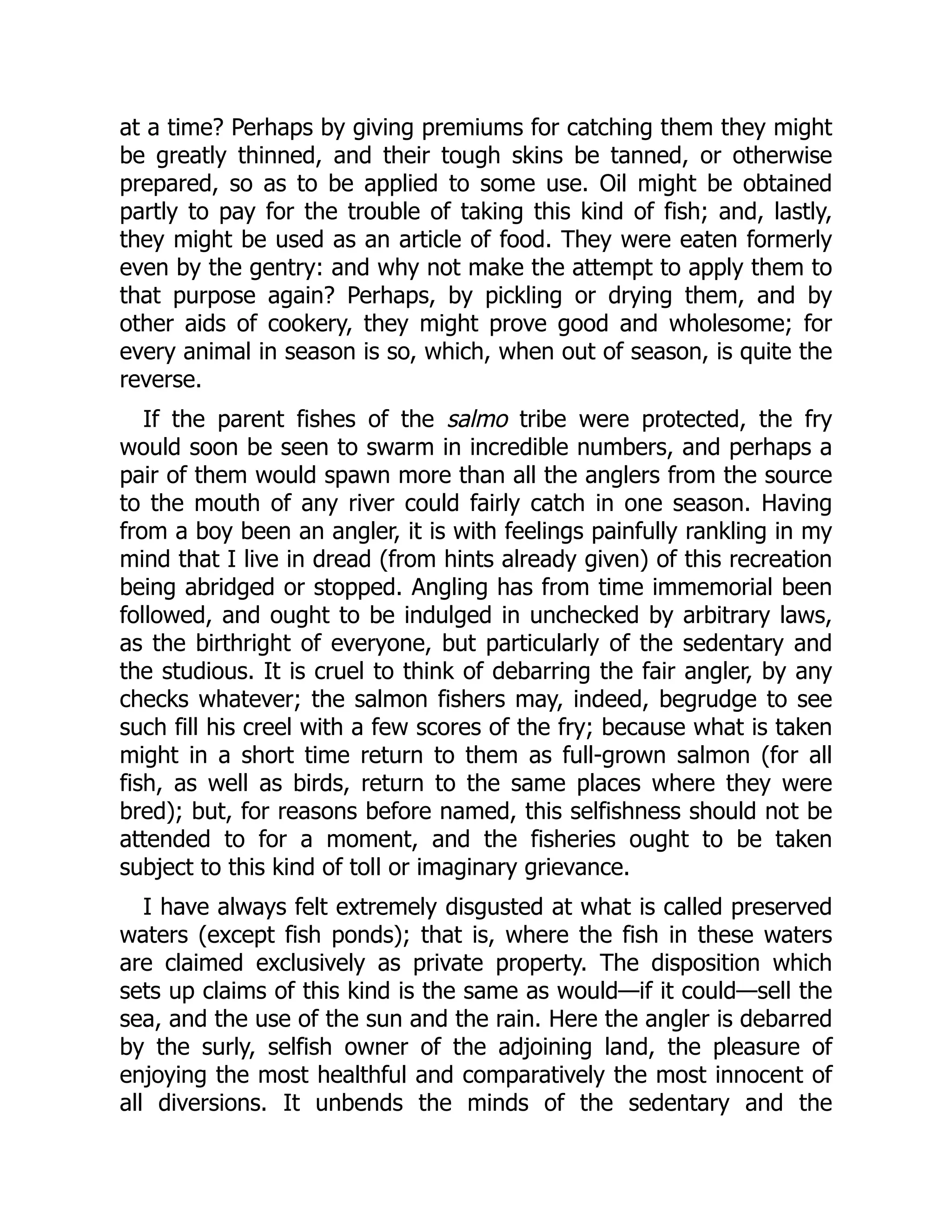 at a time? Perhaps by giving premiums for catching them they might
be greatly thinned, and their tough skins be tanned, or otherwise
prepared, so as to be applied to some use. Oil might be obtained
partly to pay for the trouble of taking this kind of fish; and, lastly,
they might be used as an article of food. They were eaten formerly
even by the gentry: and why not make the attempt to apply them to
that purpose again? Perhaps, by pickling or drying them, and by
other aids of cookery, they might prove good and wholesome; for
every animal in season is so, which, when out of season, is quite the
reverse.
If the parent fishes of the salmo tribe were protected, the fry
would soon be seen to swarm in incredible numbers, and perhaps a
pair of them would spawn more than all the anglers from the source
to the mouth of any river could fairly catch in one season. Having
from a boy been an angler, it is with feelings painfully rankling in my
mind that I live in dread (from hints already given) of this recreation
being abridged or stopped. Angling has from time immemorial been
followed, and ought to be indulged in unchecked by arbitrary laws,
as the birthright of everyone, but particularly of the sedentary and
the studious. It is cruel to think of debarring the fair angler, by any
checks whatever; the salmon fishers may, indeed, begrudge to see
such fill his creel with a few scores of the fry; because what is taken
might in a short time return to them as full-grown salmon (for all
fish, as well as birds, return to the same places where they were
bred); but, for reasons before named, this selfishness should not be
attended to for a moment, and the fisheries ought to be taken
subject to this kind of toll or imaginary grievance.
I have always felt extremely disgusted at what is called preserved
waters (except fish ponds); that is, where the fish in these waters
are claimed exclusively as private property. The disposition which
sets up claims of this kind is the same as would—if it could—sell the
sea, and the use of the sun and the rain. Here the angler is debarred
by the surly, selfish owner of the adjoining land, the pleasure of
enjoying the most healthful and comparatively the most innocent of
all diversions. It unbends the minds of the sedentary and the
 