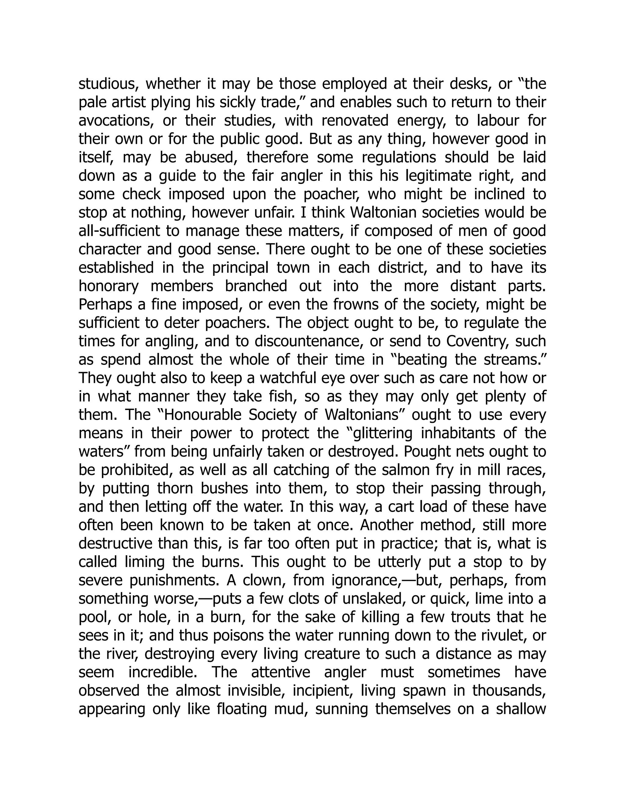 studious, whether it may be those employed at their desks, or “the
pale artist plying his sickly trade,” and enables such to return to their
avocations, or their studies, with renovated energy, to labour for
their own or for the public good. But as any thing, however good in
itself, may be abused, therefore some regulations should be laid
down as a guide to the fair angler in this his legitimate right, and
some check imposed upon the poacher, who might be inclined to
stop at nothing, however unfair. I think Waltonian societies would be
all-sufficient to manage these matters, if composed of men of good
character and good sense. There ought to be one of these societies
established in the principal town in each district, and to have its
honorary members branched out into the more distant parts.
Perhaps a fine imposed, or even the frowns of the society, might be
sufficient to deter poachers. The object ought to be, to regulate the
times for angling, and to discountenance, or send to Coventry, such
as spend almost the whole of their time in “beating the streams.”
They ought also to keep a watchful eye over such as care not how or
in what manner they take fish, so as they may only get plenty of
them. The “Honourable Society of Waltonians” ought to use every
means in their power to protect the “glittering inhabitants of the
waters” from being unfairly taken or destroyed. Pought nets ought to
be prohibited, as well as all catching of the salmon fry in mill races,
by putting thorn bushes into them, to stop their passing through,
and then letting off the water. In this way, a cart load of these have
often been known to be taken at once. Another method, still more
destructive than this, is far too often put in practice; that is, what is
called liming the burns. This ought to be utterly put a stop to by
severe punishments. A clown, from ignorance,—but, perhaps, from
something worse,—puts a few clots of unslaked, or quick, lime into a
pool, or hole, in a burn, for the sake of killing a few trouts that he
sees in it; and thus poisons the water running down to the rivulet, or
the river, destroying every living creature to such a distance as may
seem incredible. The attentive angler must sometimes have
observed the almost invisible, incipient, living spawn in thousands,
appearing only like floating mud, sunning themselves on a shallow
 