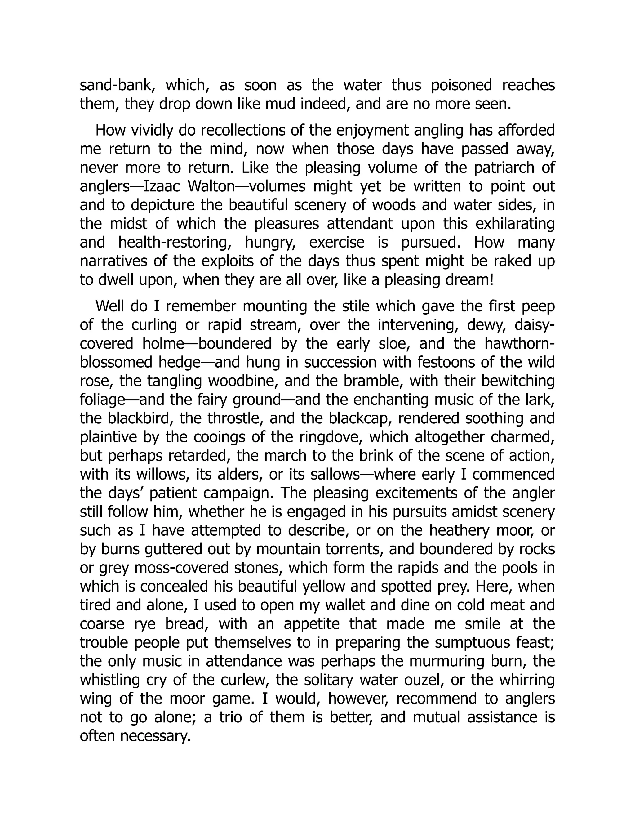 sand-bank, which, as soon as the water thus poisoned reaches
them, they drop down like mud indeed, and are no more seen.
How vividly do recollections of the enjoyment angling has afforded
me return to the mind, now when those days have passed away,
never more to return. Like the pleasing volume of the patriarch of
anglers—Izaac Walton—volumes might yet be written to point out
and to depicture the beautiful scenery of woods and water sides, in
the midst of which the pleasures attendant upon this exhilarating
and health-restoring, hungry, exercise is pursued. How many
narratives of the exploits of the days thus spent might be raked up
to dwell upon, when they are all over, like a pleasing dream!
Well do I remember mounting the stile which gave the first peep
of the curling or rapid stream, over the intervening, dewy, daisy-
covered holme—boundered by the early sloe, and the hawthorn-
blossomed hedge—and hung in succession with festoons of the wild
rose, the tangling woodbine, and the bramble, with their bewitching
foliage—and the fairy ground—and the enchanting music of the lark,
the blackbird, the throstle, and the blackcap, rendered soothing and
plaintive by the cooings of the ringdove, which altogether charmed,
but perhaps retarded, the march to the brink of the scene of action,
with its willows, its alders, or its sallows—where early I commenced
the days’ patient campaign. The pleasing excitements of the angler
still follow him, whether he is engaged in his pursuits amidst scenery
such as I have attempted to describe, or on the heathery moor, or
by burns guttered out by mountain torrents, and boundered by rocks
or grey moss-covered stones, which form the rapids and the pools in
which is concealed his beautiful yellow and spotted prey. Here, when
tired and alone, I used to open my wallet and dine on cold meat and
coarse rye bread, with an appetite that made me smile at the
trouble people put themselves to in preparing the sumptuous feast;
the only music in attendance was perhaps the murmuring burn, the
whistling cry of the curlew, the solitary water ouzel, or the whirring
wing of the moor game. I would, however, recommend to anglers
not to go alone; a trio of them is better, and mutual assistance is
often necessary.
 