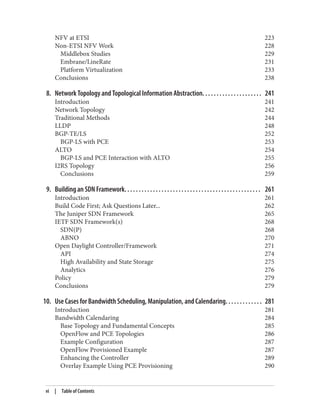NFV at ETSI 223
Non-ETSI NFV Work 228
Middlebox Studies 229
Embrane/LineRate 231
Platform Virtualization 233
Conclusions 238
8. Network Topology and Topological Information Abstraction. . . . . . . . . . . . . . . . . . . . . 241
Introduction 241
Network Topology 242
Traditional Methods 244
LLDP 248
BGP-TE/LS 252
BGP-LS with PCE 253
ALTO 254
BGP-LS and PCE Interaction with ALTO 255
I2RS Topology 256
Conclusions 259
9. Building an SDN Framework. . . . . . . . . . . . . . . . . . . . . . . . . . . . . . . . . . . . . . . . . . . . . . . . 261
Introduction 261
Build Code First; Ask Questions Later... 262
The Juniper SDN Framework 265
IETF SDN Framework(s) 268
SDN(P) 268
ABNO 270
Open Daylight Controller/Framework 271
API 274
High Availability and State Storage 275
Analytics 276
Policy 279
Conclusions 279
10. Use Cases for Bandwidth Scheduling, Manipulation, and Calendaring. . . . . . . . . . . . . 281
Introduction 281
Bandwidth Calendaring 284
Base Topology and Fundamental Concepts 285
OpenFlow and PCE Topologies 286
Example Configuration 287
OpenFlow Provisioned Example 287
Enhancing the Controller 289
Overlay Example Using PCE Provisioning 290
vi | Table of Contents
 