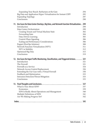 Expanding Your Reach: Barbarians at the Gate 294
Big Data and Application Hyper-Virtualization for Instant CSPF 295
Expanding Topology 297
Conclusions 298
11. Use Cases for Data Center Overlays, Big Data, and Network Function Virtualization. . 299
Introduction 299
Data Center Orchestration 299
Creating Tenant and Virtual Machine State 302
Forwarding State 304
Data-Driven Learning 305
Control-Plane Signaling 306
Scaling and Performance Considerations 306
Puppet (DevOps Solution) 308
Network Function Virtualization (NFV) 311
NFV in Mobility 312
Optimized Big Data 315
Conclusions 319
12. Use Cases for Input Traffic Monitoring, Classification, and Triggered Actions. . . . . . . . 321
Introduction 321
The Firewall 321
Firewalls as a Service 324
Network Access Control Replacement 326
Extending the Use Case with a Virtual Firewall 330
Feedback and Optimization 333
Intrusion Detection/Threat Mitigation 333
Conclusions 335
13. Final Thoughts and Conclusions. . . . . . . . . . . . . . . . . . . . . . . . . . . . . . . . . . . . . . . . . . . . . 337
What Is True About SDN? 337
Economics 339
SDN Is Really About Operations and Management 340
Multiple Definitions of SDN 341
Are We Making Progress Yet? 342
Index. . . . . . . . . . . . . . . . . . . . . . . . . . . . . . . . . . . . . . . . . . . . . . . . . . . . . . . . . . . . . . . . . . . . . . . 345
Table of Contents | vii
 