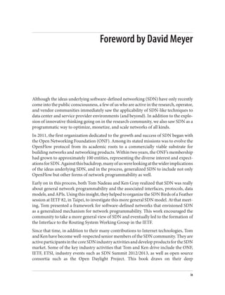 Foreword by David Meyer
Although the ideas underlying software-defined networking (SDN) have only recently
come into the public consciousness, a few of us who are active in the research, operator,
and vendor communities immediately saw the applicability of SDN-like techniques to
data center and service provider environments (and beyond). In addition to the explo‐
sion of innovative thinking going on in the research community, we also saw SDN as a
programmatic way to optimize, monetize, and scale networks of all kinds.
In 2011, the first organization dedicated to the growth and success of SDN began with
the Open Networking Foundation (ONF). Among its stated missions was to evolve the
OpenFlow protocol from its academic roots to a commercially viable substrate for
building networks and networking products. Within two years, the ONF’s membership
had grown to approximately 100 entities, representing the diverse interest and expect‐
ationsforSDN.Againstthisbackdrop,manyofuswerelookingatthewiderimplications
of the ideas underlying SDN, and in the process, generalized SDN to include not only
OpenFlow but other forms of network programmability as well.
Early on in this process, both Tom Nadeau and Ken Gray realized that SDN was really
about general network programmability and the associated interfaces, protocols, data
models, and APIs. Using this insight, they helped to organize the SDN Birds of a Feather
session at IETF 82, in Taipei, to investigate this more general SDN model. At that meet‐
ing, Tom presented a framework for software-defined networks that envisioned SDN
as a generalized mechanism for network programmability. This work encouraged the
community to take a more general view of SDN and eventually led to the formation of
the Interface to the Routing System Working Group in the IETF.
Since that time, in addition to their many contributions to Internet technologies, Tom
and Ken have become well-respected senior members of the SDN community. They are
activeparticipantsinthecoreSDNindustryactivitiesanddevelopproductsfortheSDN
market. Some of the key industry activities that Tom and Ken drive include the ONF,
IETF, ETSI, industry events such as SDN Summit 2012/2013, as well as open source
consortia such as the Open Daylight Project. This book draws on their deep
ix
 