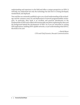understanding and experience in the field and offers a unique perspective on SDN. It
will help you understand not only the technology but also how it is being developed,
standardized, and deployed.
Tom and Ken are eminently qualified to give you a lucid understanding of the technol‐
ogy and the common-sense use and deployment of network programmability techni‐
ques. In particular, their book is an excellent and practical introduction to the
fundamentals of SDN and is filled with innumerable anecdotes explaining the ideas and
the background behind the development of SDN. So if you are interested in writing
SDN applications, building SDN capable networks, or just understanding what SDN is,
this book is for you!
—David Meyer
CTO and Chief Scientist, Brocade Communications
x | Foreword by David Meyer
 
