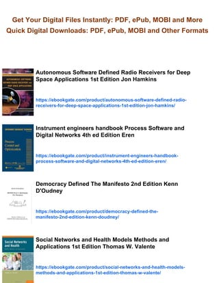 Get Your Digital Files Instantly: PDF, ePub, MOBI and More
Quick Digital Downloads: PDF, ePub, MOBI and Other Formats
Autonomous Software Defined Radio Receivers for Deep
Space Applications 1st Edition Jon Hamkins
https://ebookgate.com/product/autonomous-software-defined-radio-
receivers-for-deep-space-applications-1st-edition-jon-hamkins/
Instrument engineers handbook Process Software and
Digital Networks 4th ed Edition Eren
https://ebookgate.com/product/instrument-engineers-handbook-
process-software-and-digital-networks-4th-ed-edition-eren/
Democracy Defined The Manifesto 2nd Edition Kenn
D'Oudney
https://ebookgate.com/product/democracy-defined-the-
manifesto-2nd-edition-kenn-doudney/
Social Networks and Health Models Methods and
Applications 1st Edition Thomas W. Valente
https://ebookgate.com/product/social-networks-and-health-models-
methods-and-applications-1st-edition-thomas-w-valente/
 