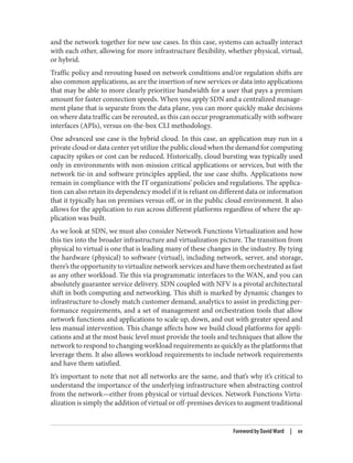 and the network together for new use cases. In this case, systems can actually interact
with each other, allowing for more infrastructure flexibility, whether physical, virtual,
or hybrid.
Traffic policy and rerouting based on network conditions and/or regulation shifts are
also common applications, as are the insertion of new services or data into applications
that may be able to more clearly prioritize bandwidth for a user that pays a premium
amount for faster connection speeds. When you apply SDN and a centralized manage‐
ment plane that is separate from the data plane, you can more quickly make decisions
on where data traffic can be rerouted, as this can occur programmatically with software
interfaces (APIs), versus on-the-box CLI methodology.
One advanced use case is the hybrid cloud. In this case, an application may run in a
private cloud or data center yet utilize the public cloud when the demand for computing
capacity spikes or cost can be reduced. Historically, cloud bursting was typically used
only in environments with non-mission critical applications or services, but with the
network tie-in and software principles applied, the use case shifts. Applications now
remain in compliance with the IT organizations’ policies and regulations. The applica‐
tion can also retain its dependency model if it is reliant on different data or information
that it typically has on premises versus off, or in the public cloud environment. It also
allows for the application to run across different platforms regardless of where the ap‐
plication was built.
As we look at SDN, we must also consider Network Functions Virtualization and how
this ties into the broader infrastructure and virtualization picture. The transition from
physical to virtual is one that is leading many of these changes in the industry. By tying
the hardware (physical) to software (virtual), including network, server, and storage,
there’s the opportunity to virtualize network services and have them orchestrated as fast
as any other workload. Tie this via programmatic interfaces to the WAN, and you can
absolutely guarantee service delivery. SDN coupled with NFV is a pivotal architectural
shift in both computing and networking. This shift is marked by dynamic changes to
infrastructure to closely match customer demand, analytics to assist in predicting per‐
formance requirements, and a set of management and orchestration tools that allow
network functions and applications to scale up, down, and out with greater speed and
less manual intervention. This change affects how we build cloud platforms for appli‐
cations and at the most basic level must provide the tools and techniques that allow the
network to respond to changing workload requirements as quickly as the platforms that
leverage them. It also allows workload requirements to include network requirements
and have them satisfied.
It’s important to note that not all networks are the same, and that’s why it’s critical to
understand the importance of the underlying infrastructure when abstracting control
from the network—either from physical or virtual devices. Network Functions Virtu‐
alization is simply the addition of virtual or off-premises devices to augment traditional
Foreword by David Ward | xv
 