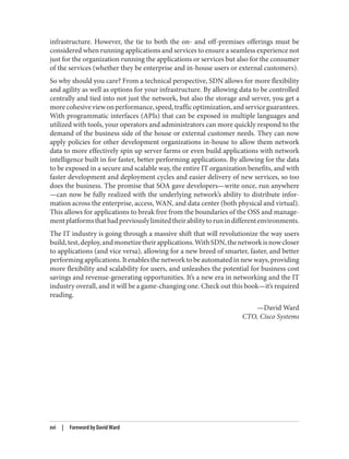 infrastructure. However, the tie to both the on- and off-premises offerings must be
considered when running applications and services to ensure a seamless experience not
just for the organization running the applications or services but also for the consumer
of the services (whether they be enterprise and in-house users or external customers).
So why should you care? From a technical perspective, SDN allows for more flexibility
and agility as well as options for your infrastructure. By allowing data to be controlled
centrally and tied into not just the network, but also the storage and server, you get a
morecohesiveviewonperformance,speed,trafficoptimization,andserviceguarantees.
With programmatic interfaces (APIs) that can be exposed in multiple languages and
utilized with tools, your operators and administrators can more quickly respond to the
demand of the business side of the house or external customer needs. They can now
apply policies for other development organizations in-house to allow them network
data to more effectively spin up server farms or even build applications with network
intelligence built in for faster, better performing applications. By allowing for the data
to be exposed in a secure and scalable way, the entire IT organization benefits, and with
faster development and deployment cycles and easier delivery of new services, so too
does the business. The promise that SOA gave developers—write once, run anywhere
—can now be fully realized with the underlying network’s ability to distribute infor‐
mation across the enterprise, access, WAN, and data center (both physical and virtual).
This allows for applications to break free from the boundaries of the OSS and manage‐
mentplatformsthathadpreviouslylimitedtheirabilitytorunindifferentenvironments.
The IT industry is going through a massive shift that will revolutionize the way users
build,test,deploy,andmonetizetheirapplications.WithSDN,thenetworkisnowcloser
to applications (and vice versa), allowing for a new breed of smarter, faster, and better
performing applications. It enables the network to be automated in new ways, providing
more flexibility and scalability for users, and unleashes the potential for business cost
savings and revenue-generating opportunities. It’s a new era in networking and the IT
industry overall, and it will be a game-changing one. Check out this book—it’s required
reading.
—David Ward
CTO, Cisco Systems
xvi | Foreword by David Ward
 