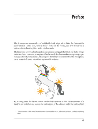 1. The real answer is that one of the authors has a fondness for ducks, as he raises Muscovy Ducks on his family
farm.
Preface
The first question most readers of an O’Reilly book might ask is about the choice of the
cover animal. In this case, “why a duck?” Well, for the record, our first choice was a
unicorn decked out in glitter and a rainbow sash.
That response always gets a laugh (we are sure you just giggled a little), but it also brings
to the surface a common perception of software-defined networks among many expe‐
riencednetworkprofessionals.Althoughwethinkthereissometruthtothisperception,
there is certainly more meat than myth to this unicorn.
So, starting over, the better answer to that first question is that the movement of a
duck1
is not just what one sees on the water; most of the action is under the water, which
xvii
 