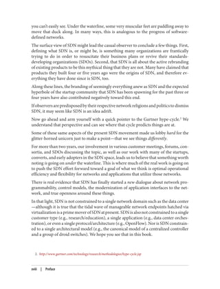 2. http://www.gartner.com/technology/research/methodologies/hype-cycle.jsp
you can’t easily see. Under the waterline, some very muscular feet are paddling away to
move that duck along. In many ways, this is analogous to the progress of software-
defined networks.
The surface view of SDN might lead the casual observer to conclude a few things. First,
defining what SDN is, or might be, is something many organizations are frantically
trying to do in order to resuscitate their business plans or revive their standards-
developing organizations (SDOs). Second, that SDN is all about the active rebranding
of existing products to be this mythical thing that they are not. Many have claimed that
products they built four or five years ago were the origins of SDN, and therefore ev‐
erything they have done since is SDN, too.
Along these lines, the branding of seemingly everything anew as SDN and the expected
hyperbole of the startup community that SDN has been spawning for the past three or
four years have also contributed negatively toward this end.
If observers are predisposed by their respective network religions and politics to dismiss
SDN, it may seem like SDN is an idea adrift.
Now go ahead and arm yourself with a quick pointer to the Gartner hype-cycle.2
We
understand that perspective and can see where that cycle predicts things are at.
Some of these same aspects of the present SDN movement made us lobby hard for the
glitter-horned unicorn just to make a point—that we see things differently.
For more than two years, our involvement in various customer meetings, forums, con‐
sortia, and SDOs discussing the topic, as well as our work with many of the startups,
converts, and early adopters in the SDN space, leads us to believe that something worth
noting is going on under the waterline. This is where much of the real work is going on
to push the SDN effort forward toward a goal of what we think is optimal operational
efficiency and flexibility for networks and applications that utilize those networks.
There is real evidence that SDN has finally started a new dialogue about network pro‐
grammability, control models, the modernization of application interfaces to the net‐
work, and true openness around these things.
In that light, SDN is not constrained to a single network domain such as the data center
—although it is true that the tidal wave of manageable network endpoints hatched via
virtualizationisaprimemoverofSDNatpresent.SDNisalsonotconstrainedtoasingle
customer type (e.g., research/education), a single application (e.g., data center orches‐
tration), or even a single protocol/architecture (e.g., OpenFlow). Nor is SDN constrain‐
ed to a single architectural model (e.g., the canonical model of a centralized controller
and a group of droid switches). We hope you see that in this book.
xviii | Preface
 