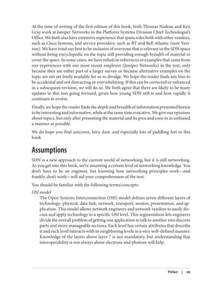 At the time of writing of the first edition of this book, both Thomas Nadeau and Ken
Gray work at Juniper Networks in the Platform Systems Division Chief Technologist’s
Office. We both also have extensive experience that spans roles both with other vendors,
such as Cisco Systems, and service providers, such as BT and Bell Atlantic (now Veri‐
zon). We have tried our best to be inclusive of everyone that is relevant in the SDN space
without being encyclopedic on the topic still providing enough breadth of material to
cover the space. In some cases, we have relied on references or examples that came from
our experiences with our most recent employer (Juniper Networks) in the text, only
because they are either part of a larger survey or because alternative examples on the
topic are net yet freely available for us to divulge. We hope the reader finds any bias to
be accidental and not distracting or overwhelming. If this can be corrected or enhanced
in a subsequent revision, we will do so. We both agree that there are likely to be many
updates to this text going forward, given how young SDN still is and how rapidly it
continues to evolve.
Finally, we hope the reader finds the depth and breadth of information presented herein
tobeinterestingandinformative,whileatthesametimeevocative.Wegiveouropinions
about topics, but only after presenting the material and its pros and cons in as unbiased
a manner as possible.
We do hope you find unicorns, fairy dust, and especially lots of paddling feet in this
book.
Assumptions
SDN is a new approach to the current world of networking, but it is still networking.
As you get into this book, we’re assuming a certain level of networking knowledge. You
don’t have to be an engineer, but knowing how networking principles work—and
frankly, don’t work—will aid your comprehension of the text.
You should be familiar with the following terms/concepts:
OSI model
The Open Systems Interconnection (OSI) model defines seven different layers of
technology: physical, data link, network, transport, session, presentation, and ap‐
plication. This model allows network engineers and network vendors to easily dis‐
cuss and apply technology to a specific OSI level. This segmentation lets engineers
divide the overall problem of getting one application to talk to another into discrete
parts and more manageable sections. Each level has certain attributes that describe
it and each level interacts with its neighboring levels in a very well-defined manner.
Knowledge of the layers above layer 7 is not mandatory, but understanding that
interoperability is not always about electrons and photons will help.
Preface | xix
 