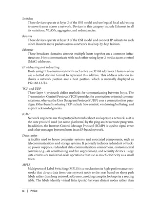 Switches
These devices operate at layer 2 of the OSI model and use logical local addressing
to move frames across a network. Devices in this category include Ethernet in all
its variations, VLANs, aggregates, and redundancies.
Routers
These devices operate at layer 3 of the OSI model and connect IP subnets to each
other. Routers move packets across a network in a hop-by-hop fashion.
Ethernet
These broadcast domains connect multiple hosts together on a common infra‐
structure. Hosts communicate with each other using layer 2 media access control
(MAC) addresses.
IP addressing and subnetting
Hosts using IP to communicate with each other use 32-bit addresses. Humans often
use a dotted decimal format to represent this address. This address notation in‐
cludes a network portion and a host portion, which is normally displayed as
192.168.1.1/24.
TCP and UDP
These layer 4 protocols define methods for communicating between hosts. The
Transmission Control Protocol (TCP) provides for connection-oriented commu‐
nications, whereas the User Datagram Protocol (UDP) uses a connectionless para‐
digm. Other benefits of using TCP include flow control, windowing/buffering, and
explicit acknowledgments.
ICMP
Network engineers use this protocol to troubleshoot and operate a network, as it is
the core protocol used (on some platforms) by the ping and traceroute programs.
In addition, the Internet Control Message Protocol (ICMP) is used to signal error
and other messages between hosts in an IP-based network.
Data center
A facility used to house computer systems and associated components, such as
telecommunications and storage systems. It generally includes redundant or back‐
up power supplies, redundant data communications connections, environmental
controls (e.g., air conditioning and fire suppression), and security devices. Large
data centers are industrial-scale operations that use as much electricity as a small
town.
MPLS
Multiprotocol Label Switching (MPLS) is a mechanism in high-performance net‐
works that directs data from one network node to the next based on short path
labels rather than long network addresses, avoiding complex lookups in a routing
table. The labels identify virtual links (paths) between distant nodes rather than
xx | Preface
 