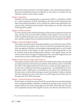 3. Yes, we have had centralized control models in the past!
generated in both, past history with both models,3
some assumed functionality in
the present distributed/consensus model that we may expect to translate into any
substitute, and the merits of these models.
Chapter 3, OpenFlow
OpenFlow has been marketed either as equivalent to SDN (i.e., OpenFlow is SDN)
or a critical component of SDN, depending on the whim of the marketing of the
Open Networking Foundation. It can certainly be credited with sparking the dis‐
cussion of the centralized control model. In this chapter, we visit the current state
of the OpenFlow model.
Chapter 4, SDN Controllers
Forsome,thediscussionofSDNtechnologyisallaboutthemanagementofnetwork
state, and that is the role of the SDN controller. In this chapter, we survey the con‐
trollers available (both open source and commercial), their structure and capabil‐
ities, and then compare them to an idealized model (that is developed in Chapter 9).
Chapter 5, Network Programmability
This chapter introduces network programmability as one of the key tenets of SDN.
It first describes the problem of the network divide that essentially boils down to
older management interfaces and paradigms keeping applications at arm’s length
from the network. In the chapter, we show why this is a bad thing and how it can
be rectified using modern programmatic interfaces. This chapter firmly sets the
tone for what concrete changes are happening in the real world of applications and
network devices that are following the SDN paradigm shift.
Chapter 6, Data Center Concepts and Constructs
This chapter introduces the reader to the notion of the modern data center through
an initial exploration of the historical evolution of the desktop-centric world of the
late 1990s to the highly distributed world we live in today, in which applications—
as well as the actual pieces that make up applications—are distributed across mul‐
tiple data centers. Multitenancy is introduced as a key driver for virtualization in
the data center, as well as other techniques around virtualization. Finally, we explain
why these things form some of the keys to the SDN approach and why they are
driving much of the SDN movement.
Chapter 7, Network Function Virtualization
In this chapter, we build on some of the SDN concepts that were introduced earlier,
such as programmability, controllers, virtualization, and data center concepts. The
chapter explores one of the cutting-edge areas for SDN, which takes key concepts
and components and puts them together in such a way that not only allows one to
xxii | Preface
 