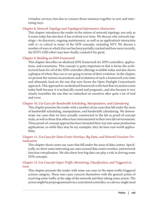 virtualize services, but also to connect those instances together in new and inter‐
esting ways.
Chapter 8, Network Topology and Topological Information Abstraction
This chapter introduces the reader to the notion of network topology, not only as
it exists today but also how it has evolved over time. We discuss why network top‐
ology—its discovery, ongoing maintenance, as well as an application’s interaction
with it—is critical to many of the SDN concepts, including NFV. We discuss a
number of ways in which this nut has been partially cracked and how more recently,
the IETF’s I2RS effort may have finally cracked it for good.
Chapter 9, Building an SDN Framework
This chapter describes an idealized SDN framework for SDN controllers, applica‐
tions, and ecosystems. This concept is quite important in that it forms the archi‐
tectural basis for all of the SDN controller offerings available today and also shows
a glimpse of where they can or are going in terms of their evolution. In the chapter,
we present the various incarnations and evolutions of such a framework over time
and ultimately land on the one that now forms the Open Daylight Consortium’s
approach. This approach to an idealized framework is the best that we reckon exists
today both because it is technically sound and pragmatic, and also because it very
closely resembles the one that we embarked on ourselves after quite a lot of trial
and error.
Chapter 10, Use Cases for Bandwidth Scheduling, Manipulation, and Calendaring
This chapter presents the reader with a number of use cases that fall under the areas
of bandwidth scheduling, manipulation, and bandwidth calendaring. We demon‐
strate use cases that we have actually constructed in the lab as proof-of-concept
trials, as well as those that others have instrumented in their own lab environments.
These proof-of-concept approaches have funneled their way into some production
applications, so while they may be toy examples, they do have real-world applica‐
bility.
Chapter 11, Use Cases for Data Center Overlays, Big Data, and Network Function Vir‐
tualization
This chapter shows some use cases that fall under the areas of data centers. Specif‐
ically, we show some interesting use cases around data center overlays, and network
function virtualization. We also show how big data can play a role in driving some
SDN concepts.
Chapter 12, Use Cases for Input Traffic Monitoring, Classification, and Triggered Ac‐
tions
This chapter presents the reader with some use cases in the input traffic/triggered
actions category. These uses cases concern themselves with the general action of
receiving some traffic at the edge of the network and then taking some action. The
action might be preprogrammed via a centralized controller, or a device might need
Preface | xxiii
 
