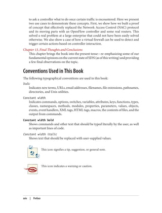 to ask a controller what to do once certain traffic is encountered. Here we present
two use cases to demonstrate these concepts. First, we show how we built a proof
of concept that effectively replaced the Network Access Control (NAC) protocol
and its moving parts with an OpenFlow controller and some real routers. This
solved a real problem at a large enterprise that could not have been easily solved
otherwise. We also show a case of how a virtual firewall can be used to detect and
trigger certain actions based on controller interaction.
Chapter 13, Final Thoughts and Conclusions
This chapter brings the book into the present tense—re-emphasizing some of our
fundamentalopinionsonthecurrentstateofSDN(asofthiswriting)andproviding
a few final observations on the topic.
Conventions Used in This Book
The following typographical conventions are used in this book:
Italic
Indicates new terms, URLs, email addresses, filenames, file extensions, pathnames,
directories, and Unix utilities.
Constant width
Indicates commands, options, switches, variables, attributes, keys, functions, types,
classes, namespaces, methods, modules, properties, parameters, values, objects,
events, event handlers, XML tags, HTML tags, macros, the contents of files, and the
output from commands.
Constant width bold
Shows commands and other text that should be typed literally by the user, as well
as important lines of code.
Constant width italic
Shows text that should be replaced with user-supplied values.
This icon signifies a tip, suggestion, or general note.
This icon indicates a warning or caution.
xxiv | Preface
 