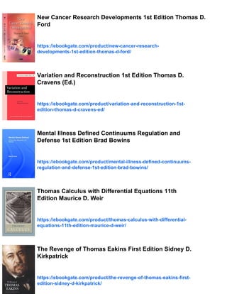 New Cancer Research Developments 1st Edition Thomas D.
Ford
https://ebookgate.com/product/new-cancer-research-
developments-1st-edition-thomas-d-ford/
Variation and Reconstruction 1st Edition Thomas D.
Cravens (Ed.)
https://ebookgate.com/product/variation-and-reconstruction-1st-
edition-thomas-d-cravens-ed/
Mental Illness Defined Continuums Regulation and
Defense 1st Edition Brad Bowins
https://ebookgate.com/product/mental-illness-defined-continuums-
regulation-and-defense-1st-edition-brad-bowins/
Thomas Calculus with Differential Equations 11th
Edition Maurice D. Weir
https://ebookgate.com/product/thomas-calculus-with-differential-
equations-11th-edition-maurice-d-weir/
The Revenge of Thomas Eakins First Edition Sidney D.
Kirkpatrick
https://ebookgate.com/product/the-revenge-of-thomas-eakins-first-
edition-sidney-d-kirkpatrick/
 