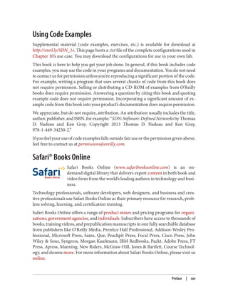 Using Code Examples
Supplemental material (code examples, exercises, etc.) is available for download at
http://oreil.ly/SDN_1e. This page hosts a .txt file of the complete configurations used in
Chapter 10’s use case. You may download the configurations for use in your own lab.
This book is here to help you get your job done. In general, if this book includes code
examples, you may use the code in your programs and documentation. You do not need
to contact us for permission unless you’re reproducing a significant portion of the code.
For example, writing a program that uses several chunks of code from this book does
not require permission. Selling or distributing a CD-ROM of examples from O’Reilly
books does require permission. Answering a question by citing this book and quoting
example code does not require permission. Incorporating a significant amount of ex‐
ample code from this book into your product’s documentation does require permission.
We appreciate, but do not require, attribution. An attribution usually includes the title,
author, publisher, and ISBN, for example: “SDN: Software-Defined Networks by Thomas
D. Nadeau and Ken Gray. Copyright 2013 Thomas D. Nadeau and Ken Gray,
978-1-449-34230-2.”
If you feel your use of code examples falls outside fair use or the permission given above,
feel free to contact us at permissions@oreilly.com.
Safari® Books Online
Safari Books Online (www.safaribooksonline.com) is an on-
demand digital library that delivers expert content in both book and
video form from the world’s leading authors in technology and busi‐
ness.
Technology professionals, software developers, web designers, and business and crea‐
tive professionals use Safari Books Online as their primary resource for research, prob‐
lem solving, learning, and certification training.
Safari Books Online offers a range of product mixes and pricing programs for organi‐
zations, government agencies, and individuals. Subscribers have access to thousands of
books, training videos, and prepublication manuscripts in one fully searchable database
from publishers like O’Reilly Media, Prentice Hall Professional, Addison-Wesley Pro‐
fessional, Microsoft Press, Sams, Que, Peachpit Press, Focal Press, Cisco Press, John
Wiley & Sons, Syngress, Morgan Kaufmann, IBM Redbooks, Packt, Adobe Press, FT
Press, Apress, Manning, New Riders, McGraw-Hill, Jones & Bartlett, Course Technol‐
ogy, and dozens more. For more information about Safari Books Online, please visit us
online.
Preface | xxv
 