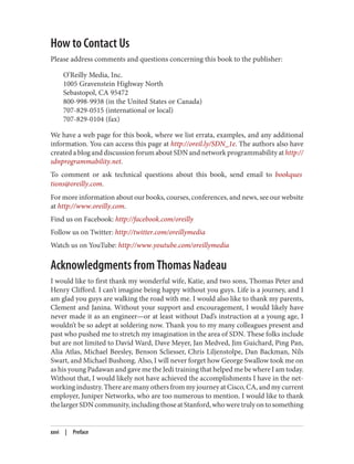 How to Contact Us
Please address comments and questions concerning this book to the publisher:
O’Reilly Media, Inc.
1005 Gravenstein Highway North
Sebastopol, CA 95472
800-998-9938 (in the United States or Canada)
707-829-0515 (international or local)
707-829-0104 (fax)
We have a web page for this book, where we list errata, examples, and any additional
information. You can access this page at http://oreil.ly/SDN_1e. The authors also have
created a blog and discussion forum about SDN and network programmability at http://
sdnprogrammability.net.
To comment or ask technical questions about this book, send email to bookques
tions@oreilly.com.
For more information about our books, courses, conferences, and news, see our website
at http://www.oreilly.com.
Find us on Facebook: http://facebook.com/oreilly
Follow us on Twitter: http://twitter.com/oreillymedia
Watch us on YouTube: http://www.youtube.com/oreillymedia
Acknowledgments from Thomas Nadeau
I would like to first thank my wonderful wife, Katie, and two sons, Thomas Peter and
Henry Clifford. I can’t imagine being happy without you guys. Life is a journey, and I
am glad you guys are walking the road with me. I would also like to thank my parents,
Clement and Janina. Without your support and encouragement, I would likely have
never made it as an engineer—or at least without Dad’s instruction at a young age, I
wouldn’t be so adept at soldering now. Thank you to my many colleagues present and
past who pushed me to stretch my imagination in the area of SDN. These folks include
but are not limited to David Ward, Dave Meyer, Jan Medved, Jim Guichard, Ping Pan,
Alia Atlas, Michael Beesley, Benson Scliesser, Chris Liljenstolpe, Dan Backman, Nils
Swart, and Michael Bushong. Also, I will never forget how George Swallow took me on
as his young Padawan and gave me the Jedi training that helped me be where I am today.
Without that, I would likely not have achieved the accomplishments I have in the net‐
working industry. There are many others from my journey at Cisco, CA, and my current
employer, Juniper Networks, who are too numerous to mention. I would like to thank
thelargerSDNcommunity,includingthoseatStanford,whoweretrulyontosomething
xxvi | Preface
 