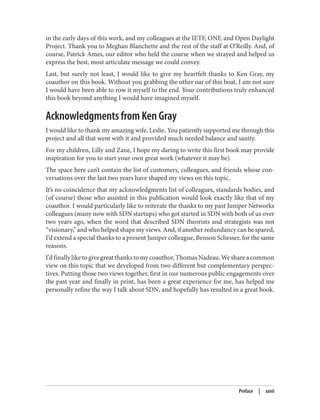 in the early days of this work, and my colleagues at the IETF, ONF, and Open Daylight
Project. Thank you to Meghan Blanchette and the rest of the staff at O’Reilly. And, of
course, Patrick Ames, our editor who held the course when we strayed and helped us
express the best, most articulate message we could convey.
Last, but surely not least, I would like to give my heartfelt thanks to Ken Gray, my
coauthor on this book. Without you grabbing the other oar of this boat, I am not sure
I would have been able to row it myself to the end. Your contributions truly enhanced
this book beyond anything I would have imagined myself.
Acknowledgments from Ken Gray
I would like to thank my amazing wife, Leslie. You patiently supported me through this
project and all that went with it and provided much needed balance and sanity.
For my children, Lilly and Zane, I hope my daring to write this first book may provide
inspiration for you to start your own great work (whatever it may be).
The space here can’t contain the list of customers, colleagues, and friends whose con‐
versations over the last two years have shaped my views on this topic.
It’s no coincidence that my acknowledgments list of colleagues, standards bodies, and
(of course) those who assisted in this publication would look exactly like that of my
coauthor. I would particularly like to reiterate the thanks to my past Juniper Networks
colleagues (many now with SDN startups) who got started in SDN with both of us over
two years ago, when the word that described SDN theorists and strategists was not
“visionary,” and who helped shape my views. And, if another redundancy can be spared,
I’d extend a special thanks to a present Juniper colleague, Benson Scliesser, for the same
reasons.
I’d finally like to give great thanks to my coauthor, Thomas Nadeau. We share a common
view on this topic that we developed from two different but complementary perspec‐
tives. Putting those two views together, first in our numerous public engagements over
the past year and finally in print, has been a great experience for me, has helped me
personally refine the way I talk about SDN, and hopefully has resulted in a great book.
Preface | xxvii
 