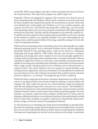 virtual NIC, BIOS, sound adapter, and video). It then marshaled real resources between
the virtual machines. This supervisory program was called a hypervisor.
Originally, VMware was designed for engineers who wanted to run Linux for most of
their computing needs and Windows (which was the corporate norm at the time) only
for those situations that required that specific OS environment to execute. When they
were finished, they would simply close Windows as if it were another program, and
continue on with Linux. This had the interesting effect of allowing a user to treat the
client operating system as if it were just a program consisting of a file (albeit large) that
existed on her hard disk. That file could be manipulated as any other file could be (i.e.,
it could be moved or copied to other machines and executed there as if it were running
on the machine on which it was originally installed). Even more interestingly, the op‐
erating system could be paused without it knowing, essentially causing it to enter into
a state of suspended animation.
Withtheadventofoperatingsystemvirtualization,theserversthattypicallyranasingle,
dedicated operating system, such as Microsoft Windows Server, and the applications
specifically tailored for that operating system could now be viewed as a ubiquitous
computing and storage platform. With further advances and increases in memory,
computing, and storage, data center compute servers were increasingly capable of ex‐
ecutingavarietyofoperatingsystemssimultaneouslyinavirtualenvironment.VMware
expanded its single-host version to a more data-center-friendly environment that was
capable of executing and controlling many hundreds or thousands of virtual machines
from a single console. Operating systems such as Windows Server that previously oc‐
cupied an entire “bare metal” machine were now executed as virtual machines, each
runningwhateverapplicationsclientusersdemanded.Theonlydifferencewasthateach
was executing in its own self-contained environment that could be paused, relocated,
cloned, or copied (i.e., as a backup). Thus began the age of elastic computing.
Within the elastic computing environment, operations departments were able to move
servers to any physical data center location simply by pausing a virtual machine and
copying a file. They could even spin up new virtual machines simply by cloning the
same file and telling the hypervisor to execute it as a new instance. This flexibility al‐
lowed network operators to start optimizing the data center resource location and thus
utilization based on metrics such as power and cooling. By packing together all active
machines, an operator could turn down cooling in another part of a data center by
sleepingoridlingentirebanksorrowsofphysicalmachines,thusoptimizingthecooling
load on a data center. Similarly, an operator could move or dynamically expand com‐
puting, storage, or network resources by geographical demand.
As with all advances in technology, this newly discovered flexibility in operational de‐
ployment of computing, storage, and networking resources brought about a new prob‐
lem: one not only of operational efficiency both in terms of maximizing the utilization
of storage and computing power, but also in terms of power and cooling. As mentioned
2 | Chapter 1: Introduction
 