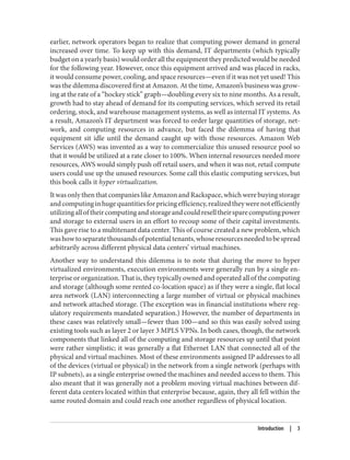 earlier, network operators began to realize that computing power demand in general
increased over time. To keep up with this demand, IT departments (which typically
budget on a yearly basis) would order all the equipment they predicted would be needed
for the following year. However, once this equipment arrived and was placed in racks,
it would consume power, cooling, and space resources—even if it was not yet used! This
was the dilemma discovered first at Amazon. At the time, Amazon’s business was grow‐
ing at the rate of a “hockey stick” graph—doubling every six to nine months. As a result,
growth had to stay ahead of demand for its computing services, which served its retail
ordering, stock, and warehouse management systems, as well as internal IT systems. As
a result, Amazon’s IT department was forced to order large quantities of storage, net‐
work, and computing resources in advance, but faced the dilemma of having that
equipment sit idle until the demand caught up with those resources. Amazon Web
Services (AWS) was invented as a way to commercialize this unused resource pool so
that it would be utilized at a rate closer to 100%. When internal resources needed more
resources, AWS would simply push off retail users, and when it was not, retail compute
users could use up the unused resources. Some call this elastic computing services, but
this book calls it hyper virtualization.
ItwasonlythenthatcompanieslikeAmazonandRackspace,whichwerebuyingstorage
andcomputinginhugequantitiesforpricingefficiency,realizedtheywerenotefficiently
utilizingalloftheircomputingandstorageandcouldreselltheirsparecomputingpower
and storage to external users in an effort to recoup some of their capital investments.
This gave rise to a multitenant data center. This of course created a new problem, which
washowtoseparatethousandsofpotentialtenants,whoseresourcesneededtobespread
arbitrarily across different physical data centers’ virtual machines.
Another way to understand this dilemma is to note that during the move to hyper
virtualized environments, execution environments were generally run by a single en‐
terprise or organization. That is, they typically owned and operated all of the computing
and storage (although some rented co-location space) as if they were a single, flat local
area network (LAN) interconnecting a large number of virtual or physical machines
and network attached storage. (The exception was in financial institutions where reg‐
ulatory requirements mandated separation.) However, the number of departments in
these cases was relatively small—fewer than 100—and so this was easily solved using
existing tools such as layer 2 or layer 3 MPLS VPNs. In both cases, though, the network
components that linked all of the computing and storage resources up until that point
were rather simplistic; it was generally a flat Ethernet LAN that connected all of the
physical and virtual machines. Most of these environments assigned IP addresses to all
of the devices (virtual or physical) in the network from a single network (perhaps with
IP subnets), as a single enterprise owned the machines and needed access to them. This
also meant that it was generally not a problem moving virtual machines between dif‐
ferent data centers located within that enterprise because, again, they all fell within the
same routed domain and could reach one another regardless of physical location.
Introduction | 3
 
