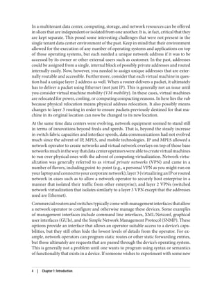In a multitenant data center, computing, storage, and network resources can be offered
in slices that are independent or isolated from one another. It is, in fact, critical that they
are kept separate. This posed some interesting challenges that were not present in the
single tenant data center environment of the past. Keep in mind that their environment
allowed for the execution of any number of operating systems and applications on top
of those operating systems, but each needed a unique network address if it was to be
accessed by its owner or other external users such as customer. In the past, addresses
could be assigned from a single, internal block of possibly private addresses and routed
internally easily. Now, however, you needed to assign unique addresses that are exter‐
nally routable and accessible. Furthermore, consider that each virtual machine in ques‐
tion had a unique layer 2 address as well. When a router delivers a packet, it ultimately
has to deliver a packet using Ethernet (not just IP). This is generally not an issue until
you consider virtual machine mobility (VM mobility). In these cases, virtual machines
are relocated for power, cooling, or computing compacting reasons. In here lies the rub
because physical relocation means physical address relocation. It also possibly means
changes to layer 3 routing in order to ensure packets previously destined for that ma‐
chine in its original location can now be changed to its new location.
At the same time data centers were evolving, network equipment seemed to stand still
in terms of innovations beyond feeds and speeds. That is, beyond the steady increase
in switch fabric capacities and interface speeds, data communications had not evolved
much since the advent of IP, MPLS, and mobile technologies. IP and MPLS allowed a
network operator to create networks and virtual network overlays on top of those base
networksmuchinthewaythatdatacenteroperatorswereabletocreatevirtualmachines
to run over physical ones with the advent of computing virtualization. Network virtu‐
alization was generally referred to as virtual private networks (VPN) and came in a
number of flavors, including point-to-point (e.g., a personal VPN as you might run on
yourlaptopandconnecttoyourcorporatenetwork);layer3(virtualizinganIPorrouted
network in cases such as to allow a network operator to securely host enterprise in a
manner that isolated their traffic from other enterprise); and layer 2 VPNs (switched
network virtualization that isolates similarly to a layer 3 VPN except that the addresses
used are Ethernet).
Commercialroutersandswitchestypicallycomewithmanagementinterfacesthatallow
a network operator to configure and otherwise manage these devices. Some examples
of management interfaces include command line interfaces, XML/Netconf, graphical
user interfaces (GUIs), and the Simple Network Management Protocol (SNMP). These
options provide an interface that allows an operator suitable access to a device’s capa‐
bilities, but they still often hide the lowest levels of details from the operator. For ex‐
ample, network operators can program static routes or other static forwarding entries,
but those ultimately are requests that are passed through the device’s operating system.
This is generally not a problem until one wants to program using syntax or semantics
of functionality that exists in a device. If someone wishes to experiment with some new
4 | Chapter 1: Introduction
 