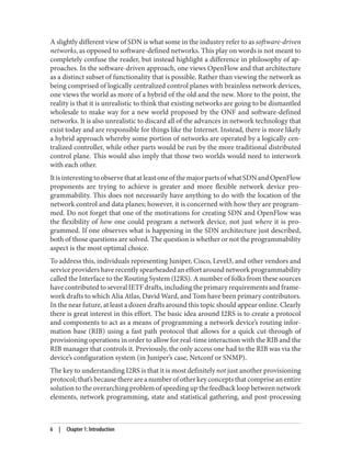 A slightly different view of SDN is what some in the industry refer to as software-driven
networks, as opposed to software-defined networks. This play on words is not meant to
completely confuse the reader, but instead highlight a difference in philosophy of ap‐
proaches. In the software-driven approach, one views OpenFlow and that architecture
as a distinct subset of functionality that is possible. Rather than viewing the network as
being comprised of logically centralized control planes with brainless network devices,
one views the world as more of a hybrid of the old and the new. More to the point, the
reality is that it is unrealistic to think that existing networks are going to be dismantled
wholesale to make way for a new world proposed by the ONF and software-defined
networks. It is also unrealistic to discard all of the advances in network technology that
exist today and are responsible for things like the Internet. Instead, there is more likely
a hybrid approach whereby some portion of networks are operated by a logically cen‐
tralized controller, while other parts would be run by the more traditional distributed
control plane. This would also imply that those two worlds would need to interwork
with each other.
ItisinterestingtoobservethatatleastoneofthemajorpartsofwhatSDNandOpenFlow
proponents are trying to achieve is greater and more flexible network device pro‐
grammability. This does not necessarily have anything to do with the location of the
network control and data planes; however, it is concerned with how they are program‐
med. Do not forget that one of the motivations for creating SDN and OpenFlow was
the flexibility of how one could program a network device, not just where it is pro‐
grammed. If one observes what is happening in the SDN architecture just described,
both of those questions are solved. The question is whether or not the programmability
aspect is the most optimal choice.
To address this, individuals representing Juniper, Cisco, Level3, and other vendors and
service providers have recently spearheaded an effort around network programmability
called the Interface to the Routing System (I2RS). A number of folks from these sources
have contributed to several IETF drafts, including the primary requirements and frame‐
work drafts to which Alia Atlas, David Ward, and Tom have been primary contributors.
In the near future, at least a dozen drafts around this topic should appear online. Clearly
there is great interest in this effort. The basic idea around I2RS is to create a protocol
and components to act as a means of programming a network device’s routing infor‐
mation base (RIB) using a fast path protocol that allows for a quick cut-through of
provisioning operations in order to allow for real-time interaction with the RIB and the
RIB manager that controls it. Previously, the only access one had to the RIB was via the
device’s configuration system (in Juniper’s case, Netconf or SNMP).
The key to understanding I2RS is that it is most definitely not just another provisioning
protocol; that’s because there are a number of other key concepts that comprise an entire
solution to the overarching problem of speeding up the feedback loop between network
elements, network programming, state and statistical gathering, and post-processing
6 | Chapter 1: Introduction
 