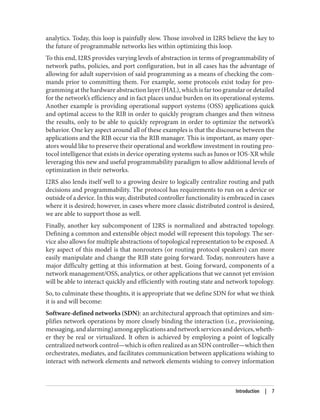 analytics. Today, this loop is painfully slow. Those involved in I2RS believe the key to
the future of programmable networks lies within optimizing this loop.
To this end, I2RS provides varying levels of abstraction in terms of programmability of
network paths, policies, and port configuration, but in all cases has the advantage of
allowing for adult supervision of said programming as a means of checking the com‐
mands prior to committing them. For example, some protocols exist today for pro‐
gramming at the hardware abstraction layer (HAL), which is far too granular or detailed
for the network’s efficiency and in fact places undue burden on its operational systems.
Another example is providing operational support systems (OSS) applications quick
and optimal access to the RIB in order to quickly program changes and then witness
the results, only to be able to quickly reprogram in order to optimize the network’s
behavior. One key aspect around all of these examples is that the discourse between the
applications and the RIB occur via the RIB manager. This is important, as many oper‐
ators would like to preserve their operational and workflow investment in routing pro‐
tocol intelligence that exists in device operating systems such as Junos or IOS-XR while
leveraging this new and useful programmability paradigm to allow additional levels of
optimization in their networks.
I2RS also lends itself well to a growing desire to logically centralize routing and path
decisions and programmability. The protocol has requirements to run on a device or
outside of a device. In this way, distributed controller functionality is embraced in cases
where it is desired; however, in cases where more classic distributed control is desired,
we are able to support those as well.
Finally, another key subcomponent of I2RS is normalized and abstracted topology.
Defining a common and extensible object model will represent this topology. The ser‐
vice also allows for multiple abstractions of topological representation to be exposed. A
key aspect of this model is that nonrouters (or routing protocol speakers) can more
easily manipulate and change the RIB state going forward. Today, nonrouters have a
major difficulty getting at this information at best. Going forward, components of a
network management/OSS, analytics, or other applications that we cannot yet envision
will be able to interact quickly and efficiently with routing state and network topology.
So, to culminate these thoughts, it is appropriate that we define SDN for what we think
it is and will become:
Software-defined networks (SDN): an architectural approach that optimizes and sim‐
plifies network operations by more closely binding the interaction (i.e., provisioning,
messaging,andalarming)amongapplicationsandnetworkservicesanddevices,wheth‐
er they be real or virtualized. It often is achieved by employing a point of logically
centralized network control—which is often realized as an SDN controller—which then
orchestrates, mediates, and facilitates communication between applications wishing to
interact with network elements and network elements wishing to convey information
Introduction | 7
 