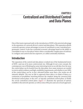 CHAPTER 2
Centralized and Distributed Control
and Data Planes
One of the tenets expressed early in the introduction of SDN is the potential advantage
in the separation of a network device’s control and data planes. This separation affords
a network operator certain advantages in terms of centralized or semi-centralized pro‐
grammatic control. It also has a potential economic advantage based on the ability to
consolidate in one or a few places what is often a considerably complex piece of software
to configure and control onto less expensive, so-called commodity hardware.
Introduction
The separation of the control and data planes is indeed one of the fundamental tenets
of SDN—and one of its more controversial, too. Although it’s not a new concept, the
contemporary way of thinking has some interesting twists on an old idea: how far away
the control plane can be located from the data plane, how many instances are needed
toexisttosatisfyresiliencyandhigh-availabilityrequirements,andwhetherornot100%
of the control plane can be, in fact, relocated further away than a few inches are all
intensely debated. The way we like to approach these ideas is to think of them as a
continuum of possibilities stretching between the simplest, being the canonical fully
distributed control plane, to the semi- or logically centralized control plane, to finally
the strictly centralized control plane. Figure 2-1 illustrates the spectrum of options
available to the network operator, as well as some of the pros and cons of each approach.
9
 