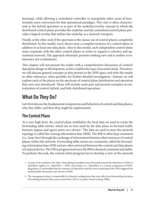 1. As part of its evolution, the Open Networking Foundation has alternately bound the definition of SDN to
OpenFlow tightly (i.e., OpenFlow = SDN) and loosely (i.e., OpenFlow is a critical component of SDN).
Regardless, it’s undeniable that the existence of OpenFlow and the active marketing of the ONF triggered the
market/public discussion and interest in SDN.
2. The management plane is responsible for element configuration that may affect local forwarding decisions
(forwarding features) like access control lists (ACLs) or policy-based routing (PBR).
learning), while allowing a centralized controller to manipulate other areas of func‐
tionality more convenient for that operational paradigm. This view is often character‐
ized as the hybrid operation or as part of the underlay/overlay concept in which the
distributed control plane provides the underlay and the centralized control plane pro‐
vides a logical overlay that utilizes the underlay as a network transport.
Finally, at the other end of the spectrum is the classic use of control planes: completely
distributed. In this model, every device runs a complete instance of a control plane in
addition to at least one data plane. Also in this model, each independent control plane
must cooperate with the other control planes in order to support a cohesive and op‐
erational network. The approach obviously presents nothing new and is neither revo‐
lutionary nor evolutionary.
This chapter will not present the reader with a comprehensive discussion of control/
dataplanedesignordevelopment,asthiscouldbethetopicofanentirebook.Therefore,
we will discuss general concepts as they pertain to the SDN space and refer the reader
to other references, when possible, for further detailed investigation.1
Instead, we will
explore each of the places on the spectrum of control plane distribution and operation
that were just introduced. These will include some past and present examples of cen‐
tralization of control, hybrid, and fully distributed operation.
What Do They Do?
Let’sfirstdiscussthefundamentalcomponentsandbehaviorsofcontrolanddataplanes,
why they differ, and how they might be implemented.
The Control Plane
At a very high level, the control plane establishes the local data set used to create the
forwarding table entries, which are in turn used by the data plane to forward traffic
between ingress and egress ports on a device.2
The data set used to store the network
topology is called the routing information base (RIB). The RIB is often kept consistent
(i.e., loop-free) through the exchange of information between other instances of control
planes within the network. Forwarding table entries are commonly called the forward‐
ing information base (FIB) and are often mirrored between the control and data planes
ofatypicaldevice.TheFIBisprogrammedoncetheRIBisdeemedconsistentandstable.
To perform this task, the control entity/program has to develop a view of the network
What Do They Do? | 11
 