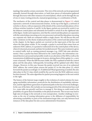 topology that satisfies certain constraints. This view of the network can be programmed
manually, learned through observation, or built from pieces of information gathered
through discourse with other instances of control planes, which can be through the use
of one or many routing protocols, manual programming, or a combination of both.
The mechanics of the control and data planes is demonstrated in Figure 2-2, which
represents a network of interconnected switches. At the top of the figure, a network of
switches is shown, with an expansion of the details of the control and data planes of two
of those switches (noted as A and B). In the figure, packets are received by switch A on
the leftmost control plane and ultimately forwarded to switch B on the righthand side
of the figure. Inside each expansion, note that the control and data planes are separated,
with the control plane executing on its own processor/card and the data plane executing
on a separate one. Both are contained within a single chassis. We will discuss this and
other variations on this theme of physical location of the control and data planes later
in the chapter. In the figure, packets are received on the input ports of the line card
where the data plane resides. If, for example, a packet is received that comes from an
unknown MAC address, it is punted or redirected (4) to the control plane of the device,
where it is learned, processed, and later forwarded onward. This same treatment is given
to control traffic such as routing protocol messages (e.g., OSPF link-state advertise‐
ments). Once a packet has been delivered to the control plane, the information con‐
tained therein is processed and possibly results in an alteration of the RIB as well as the
transmission of additional messages to its peers, alerting them of this update (i.e., a new
route is learned). When the RIB becomes stable, the FIB is updated in both the control
plane and the data plane. Subsequently, forwarding will be updated and reflect these
changes. However, in this case, because the packet received was one of an unlearned
MAC address, the control plane returns the packet (C) to the data plane (2), which
forwards the packet accordingly (3). If additional FIB programming is needed, this also
takes place in the (C) step, which would be the case for now the MAC addresses source
has been learned. The same algorithm for packet processing happens in the next switch
to the right.
The history of the Internet maps roughly to the evolution of control schemes for man‐
aging reachability information, protocols for the distribution of reachability informa‐
tion, and the algorithmic generation of optimized paths in the face of several challenges.
In the case of the latter, this includes an increasing growth of the information base used
(i.e., route table size growth) and how to manage it. Not doing so could result in the
possibility of a great deal of instability in the physical network. This in turn may lead to
high rates of change in the network or even nonoperation. Another challenge to over‐
come as the size of routing information grows is the diffusion of responsibility for
advertising reachability to parts of the destination/target data, not only between local
instances of the data plane but also across administrative boundaries.
12 | Chapter 2: Centralized and Distributed Control and Data Planes
 