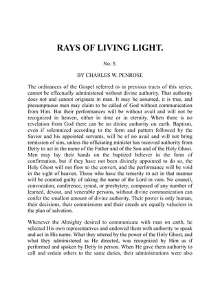 RAYS OF LIVING LIGHT.
No. 5.
BY CHARLES W. PENROSE
The ordinances of the Gospel referred to in previous tracts of this series,
cannot be effectually administered without divine authority. That authority
does not and cannot originate in man. It may be assumed, it is true, and
presumptuous men may claim to be called of God without communication
from Him. But their performances will be without avail and will not be
recognized in heaven, either in time or in eternity. When there is no
revelation from God there can be no divine authority on earth. Baptism,
even if solemnized according to the form and pattern followed by the
Savior and his appointed servants, will be of no avail and will not bring
remission of sins, unless the officiating minister has received authority from
Deity to act in the name of the Father and of the Son and of the Holy Ghost.
Men may lay their hands on the baptized believer in the form of
confirmation, but if they have not been divinely appointed to do so, the
Holy Ghost will not flow to the convert, and the performance will be void
in the sight of heaven. Those who have the temerity to act in that manner
will be counted guilty of taking the name of the Lord in vain. No council,
convocation, conference, synod, or presbytery, composed of any number of
learned, devout, and venerable persons, without divine communication can
confer the smallest amount of divine authority. Their power is only human,
their decisions, their commissions and their creeds are equally valueless in
the plan of salvation.
Whenever the Almighty desired to communicate with man on earth, he
selected His own representatives and endowed them with authority to speak
and act in His name. What they uttered by the power of the Holy Ghost, and
what they administered as He directed, was recognized by Him as if
performed and spoken by Deity in person. When He gave them authority to
call and ordain others to the same duties, their administrations were also
 