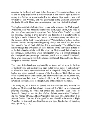 accepted by the Lord, and were fully efficacious. This divine authority was
called the Holy Priesthood. It was bestowed in the earliest ages. It existed
among the Patriarchs, was exercised in the Mosaic dispensation, was held
by many of the Prophets, and was established in the Christian Church by
the Savior himself. There were two orders or branches, of that Priesthood.
The higher, which includes the lower, came to be known as the Melchisedek
Priesthood. This was because Melchisedek, the King of Salem, who lived in
the time of Abraham and from whom, "the father of the faithful" received
his blessing, obtained a great power in that Priesthood. It is referred to in
the Epistle to the Hebrews, 7th chapter. Much controversy has arisen over
the meaning of the third verse, which says: "Without father, without mother,
without descent, having neither beginning of days nor end of life, but made
like unto the Son of God; abideth a Priest continually." The difficulty has
arisen through the application of these remarks to the individual instead of
to the Priesthood which he held. The higher, or Melchisedek Priesthood was
not limited, as the Levitical Order subsequently was, to a special lineage. It
did not depend upon parentage or descent, and it was an eternal Priesthood,
those who possessed it worthily retaining it through life, and being Kings
and priests unto God forever.
The Lesser Priesthood was held notably by Aaron and his sons, in the line
of the first born, and has therefore been called by his name. It had authority
to administer in the lesser ordinances and in temporal affairs, but not in the
higher and more spiritual concerns of the Kingdom of God. But no man
could take this honor unto himself. He must be called of God as Aaron was,
or he could not hold that Priesthood. (Heb. V; 4.) Aaron was called by
revelation through Moses the Prophet, and ordained under his hands.
This being so, as a matter of course, no man can take unto himself the
higher, or Melchisedek Priesthood. Unless called of God by revelation and
properly ordained, he could not obtain that authority. Even Jesus of
Nazareth, though he was the Son of God, did not assume that Priesthood.
He was "called of God, a High Priest after the order of Melchisedek." It is
written further: "So also Christ glorified not himself to be made a High
Priest but He that said unto him thou art my Son, this day have I begotten
thee." (Heb. V; 3, 10.)
 