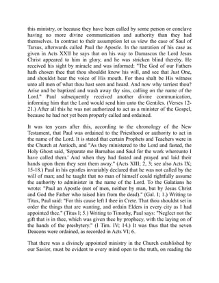 this ministry, or because they have been called by some person or conclave
having no more divine communication and authority than they had
themselves. In contrast to their assumption let us view the case of Saul of
Tarsus, afterwards called Paul the Apostle. In the narration of his case as
given in Acts XXII he says that on his way to Damascus the Lord Jesus
Christ appeared to him in glory, and he was stricken blind thereby. He
received his sight by miracle and was informed: "The God of our Fathers
hath chosen thee that thou shouldst know his will, and see that Just One,
and shouldst hear the voice of His mouth. For thou shalt be His witness
unto all men of what thou hast seen and heard. And now why tarriest thou?
Arise and be baptized and wash away thy sins, calling on the name of the
Lord." Paul subsequently received another divine communication,
informing him that the Lord would send him unto the Gentiles. (Verses 12-
21.) After all this he was not authorized to act as a minister of the Gospel,
because he had not yet been properly called and ordained.
It was ten years after this, according to the chronology of the New
Testament, that Paul was ordained to the Priesthood or authority to act in
the name of the Lord. It is stated that certain Prophets and Teachers were in
the Church at Antioch, and "As they ministered to the Lord and fasted, the
Holy Ghost said, 'Separate me Barnabas and Saul for the work whereunto I
have called them.' And when they had fasted and prayed and laid their
hands upon them they sent them away." (Acts XIII; 2, 3; see also Acts IX;
15-18.) Paul in his epistles invariably declared that he was not called by the
will of man; and he taught that no man of himself could rightfully assume
the authority to administer in the name of the Lord. To the Galatians he
wrote: "Paul an Apostle (not of men, neither by man, but by Jesus Christ
and God the Father who raised him from the dead)." (Gal. I; 1.) Writing to
Titus, Paul said: "For this cause left I thee in Crete. That thou shouldst set in
order the things that are wanting, and ordain Elders in every city as I had
appointed thee." (Titus I; 5.) Writing to Timothy, Paul says: "Neglect not the
gift that is in thee, which was given thee by prophecy, with the laying on of
the hands of the presbytery." (I Tim. IV; 14.) It was thus that the seven
Deacons were ordained, as recorded in Acts VI; 6.
That there was a divinely appointed ministry in the Church established by
our Savior, must be evident to every mind open to the truth, on reading the
 