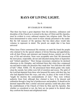 RAYS OF LIVING LIGHT.
No. 6.
BY CHARLES W. PENROSE
That there has been a great departure from the doctrines, ordinances and
discipline of the Church as it existed in the days of Christ and His Apostles,
must be evident to every unbiased enquirer into religious truth. This has
been demonstrated to some extent in tracts already presented to the reader.
But the full measure of the apostasy that has taken place would take
volumes to represent in detail. The proofs are ample that it has been
universal
When Jesus Christ commenced His ministry on earth He found the people
who claimed to be the special subjects of divine blessing and approbation,
with all their Priests and ministers and learned divines, entirely out of the
way of life and salvation. None were acceptable unto God. He denounced
the most pious, respectable, devout and educated among them as hypocrites
and "whited sepulchres." Their foreign missionary enterprises he declared
obnoxious to the Almighty, and informed them that when they compassed
sea and land to make one proselyte they made him "two fold more the child
of hell." (Matt. XXIII; 15). He pronounced them blind guides who made
clean the outside, but within were full of extortion and excess. The spirit of
the Lord had departed from those who honored His name with their lips, but
who had departed from His ways, and who, in place of the word of God,
"taught for doctrine the commandments of men." They were without
authority from God, although they claimed to have it by descent and
ordination through a long line of predecessors and prophets. It should not be
deemed impossible that a similar universal apostasy could take place after
the establishment of the Church of Christ by Him and His Apostles. But
whether so considered or not, the facts are too patent to be denied when
they confront the honest and enlightened mind.
 