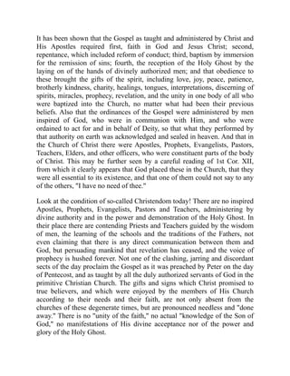 It has been shown that the Gospel as taught and administered by Christ and
His Apostles required first, faith in God and Jesus Christ; second,
repentance, which included reform of conduct; third, baptism by immersion
for the remission of sins; fourth, the reception of the Holy Ghost by the
laying on of the hands of divinely authorized men; and that obedience to
these brought the gifts of the spirit, including love, joy, peace, patience,
brotherly kindness, charity, healings, tongues, interpretations, discerning of
spirits, miracles, prophecy, revelation, and the unity in one body of all who
were baptized into the Church, no matter what had been their previous
beliefs. Also that the ordinances of the Gospel were administered by men
inspired of God, who were in communion with Him, and who were
ordained to act for and in behalf of Deity, so that what they performed by
that authority on earth was acknowledged and sealed in heaven. And that in
the Church of Christ there were Apostles, Prophets, Evangelists, Pastors,
Teachers, Elders, and other officers, who were constituent parts of the body
of Christ. This may be further seen by a careful reading of 1st Cor. XII,
from which it clearly appears that God placed these in the Church, that they
were all essential to its existence, and that one of them could not say to any
of the others, "I have no need of thee."
Look at the condition of so-called Christendom today! There are no inspired
Apostles, Prophets, Evangelists, Pastors and Teachers, administering by
divine authority and in the power and demonstration of the Holy Ghost. In
their place there are contending Priests and Teachers guided by the wisdom
of men, the learning of the schools and the traditions of the Fathers, not
even claiming that there is any direct communication between them and
God, but persuading mankind that revelation has ceased, and the voice of
prophecy is hushed forever. Not one of the clashing, jarring and discordant
sects of the day proclaim the Gospel as it was preached by Peter on the day
of Pentecost, and as taught by all the duly authorized servants of God in the
primitive Christian Church. The gifts and signs which Christ promised to
true believers, and which were enjoyed by the members of His Church
according to their needs and their faith, are not only absent from the
churches of these degenerate times, but are pronounced needless and "done
away." There is no "unity of the faith," no actual "knowledge of the Son of
God," no manifestations of His divine acceptance nor of the power and
glory of the Holy Ghost.
 