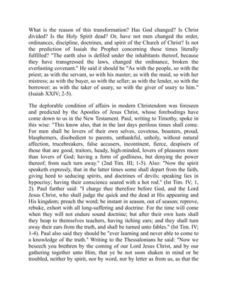 What is the reason of this transformation? Has God changed? Is Christ
divided? Is the Holy Spirit dead? Or, have not men changed the order,
ordinances, discipline, doctrines, and spirit of the Church of Christ? Is not
the prediction of Isaiah the Prophet concerning these times literally
fulfilled? "The earth also is defiled under the inhabitants thereof, because
they have transgressed the laws, changed the ordinance, broken the
everlasting covenant." He said it should be "As with the people, so with the
priest; as with the servant, so with his master; as with the maid, so with her
mistress; as with the buyer, so with the seller; as with the lender, so with the
borrower; as with the taker of usury, so with the giver of usury to him."
(Isaiah XXIV; 2-5).
The deplorable condition of affairs in modern Christendom was foreseen
and predicted by the Apostles of Jesus Christ, whose forebodings have
come down to us in the New Testament. Paul, writing to Timothy, spoke in
this wise: "This know also, that in the last days perilous times shall come.
For men shall be lovers of their own selves, covetous, boasters, proud,
blasphemers, disobedient to parents, unthankful, unholy, without natural
affection, trucebreakers, false accusers, incontinent, fierce, despisers of
those that are good, traitors, heady, high-minded, lovers of pleasures more
than lovers of God; having a form of godliness, but denying the power
thereof; from such turn away." (2nd Tim. III; 1-5). Also: "Now the spirit
speaketh expressly, that in the latter times some shall depart from the faith,
giving heed to seducing spirits, and doctrines of devils; speaking lies in
hypocrisy; having their conscience seared with a hot rod." (lst Tim. IV; 1,
2). Paul further said: "I charge thee therefore before God, and the Lord
Jesus Christ, who shall judge the quick and the dead at His appearing and
His kingdom; preach the word; be instant in season, out of season; reprove,
rebuke, exhort with all long-suffering and doctrine. For the time will come
when they will not endure sound doctrine; but after their own lusts shall
they heap to themselves teachers, having itching ears; and they shall turn
away their ears from the truth, and shall be turned unto fables." (lst Tim. IV;
1-4). Paul also said they should be "ever learning and never able to come to
a knowledge of the truth." Writing to the Thessalonians he said: "Now we
beseech you brethren by the coming of our Lord Jesus Christ, and by our
gathering together unto Him, that ye be not soon shaken in mind or be
troubled, neither by spirit, nor by word, nor by letter as from us, as that the
 