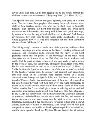 day of Christ is at hand. Let no man deceive you by any means, for that day
shall not come except there come a falling away first." (2nd Thess. II; 1-3).
The Apostle Peter also foresaw this great apostasy, and spoke of it in this
wise: "But there were false prophets also among the people, even as there
shall be false teachers among you, who privily shall bring in damnable
heresies, even denying the Lord that brought them, and bring upon
themselves swift destruction. And many shall follow their pernicious ways,
by reason of whom the way of truth shall be evil spoken of. And through
covetousness they shall with feigned words make merchandise of you,
whose judgment now of a long time lingereth not and their damnation
slumbereth not." (II Peter; 1-3.)
The "falling away" commenced in the time of the Apostles, and hence their
numerous warnings and exhortations to the Saints, rebuking schisms and
divisions, and counseling unity, showing that the Spirit of the Lord
promoted union and led people to the knowledge of the truth, while
dissension and strife came from that Evil One, and led to darkness and
death. That the great apostasy commenced at a very early period is shown
by the words of Paul, "for the mystery of iniquity doth already work. Only
He that now letteth will let until he be taken out of the way." (II Thess. II;
7.) By the time the Apostles were taken out of the way, most of them slain
by the hands of wicked men, the apostacy had assumed such proportions
that only seven of the Churches were deemed worthy of a divine
communication through the Apostle John, who had been banished to the
island of Patmos. And in that revelation most of them were denounced by
the Lord because they had "left their first love," and were commanded to
repent or he would remove them out of their place. Some of them were
"neither cold or hot," others had given away to seducing spirits, and had
committed abominations and imbibed false doctrines. (See Rev., chapters I,
II, and III.) In that same vision John the beloved saw the Church in the form
of a woman, clothed with the sun, the moon under her feet, and a crown of
twelve stars on her head taken away into the wilderness, to remain for a
lengthened period, and in her place he saw "a woman sitting upon a scarlet
colored beast, full of names of blasphemy," and though decked with gold
and precious stones, she held in her hand a golden cup full of abominations,
and the name upon her head was Mystery. He saw further that all nations
 