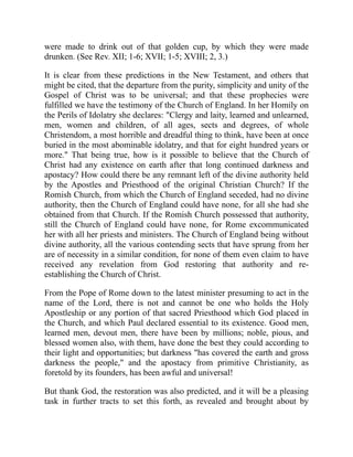 were made to drink out of that golden cup, by which they were made
drunken. (See Rev. XII; 1-6; XVII; 1-5; XVIII; 2, 3.)
It is clear from these predictions in the New Testament, and others that
might be cited, that the departure from the purity, simplicity and unity of the
Gospel of Christ was to be universal; and that these prophecies were
fulfilled we have the testimony of the Church of England. In her Homily on
the Perils of Idolatry she declares: "Clergy and laity, learned and unlearned,
men, women and children, of all ages, sects and degrees, of whole
Christendom, a most horrible and dreadful thing to think, have been at once
buried in the most abominable idolatry, and that for eight hundred years or
more." That being true, how is it possible to believe that the Church of
Christ had any existence on earth after that long continued darkness and
apostacy? How could there be any remnant left of the divine authority held
by the Apostles and Priesthood of the original Christian Church? If the
Romish Church, from which the Church of England seceded, had no divine
authority, then the Church of England could have none, for all she had she
obtained from that Church. If the Romish Church possessed that authority,
still the Church of England could have none, for Rome excommunicated
her with all her priests and ministers. The Church of England being without
divine authority, all the various contending sects that have sprung from her
are of necessity in a similar condition, for none of them even claim to have
received any revelation from God restoring that authority and re-
establishing the Church of Christ.
From the Pope of Rome down to the latest minister presuming to act in the
name of the Lord, there is not and cannot be one who holds the Holy
Apostleship or any portion of that sacred Priesthood which God placed in
the Church, and which Paul declared essential to its existence. Good men,
learned men, devout men, there have been by millions; noble, pious, and
blessed women also, with them, have done the best they could according to
their light and opportunities; but darkness "has covered the earth and gross
darkness the people," and the apostacy from primitive Christianity, as
foretold by its founders, has been awful and universal!
But thank God, the restoration was also predicted, and it will be a pleasing
task in further tracts to set this forth, as revealed and brought about by
 
