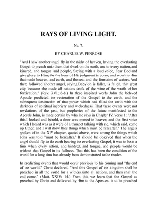 RAYS OF LIVING LIGHT.
No. 7.
BY CHARLES W. PENROSE
"And I saw another angel fly in the midst of heaven, having the everlasting
Gospel to preach unto them that dwell on the earth, and to every nation, and
kindred, and tongue, and people, Saying with a loud voice, Fear God and
give glory to Him; for the hour of His judgment is come; and worship Him
that made heaven, and earth, and the sea, and the fountains of waters. And
there followed another angel, saying Babylon is fallen, is fallen, that great
city, because she made all nations drink of the wine of the wrath of her
fornication." (Rev. XVI; 6-8.) In these inspired words John the beloved
Apostle predicted the restoration of the Gospel to the earth, and the
subsequent destruction of that power which had filled the earth with the
darkness of spiritual inebriety and wickedness. That these events were not
revelations of the past, but prophecies of the future manifested to the
Apostle John, is made certain by what he says in Chapter IV, verse 1: "After
this I looked and behold, a door was opened in heaven; and the first voice
which I heard was as it were of a trumpet talking with me, which said, come
up hither, and I will show thee things which must be hereafter." The angels
spoken of in the XIV chapter, quoted above, were among the things which
John was told "must be hereafter." It should be observed that when the
angel should fly to the earth bearing the everlasting Gospel, it was to be at a
time when every nation, and kindred, and tongue, and people would be
without that Gospel in its fullness. That this has been the condition of the
world for a long time has already been demonstrated to the reader.
In predicting events that would occur previous to his coming and "the end
of the world," Christ declared, "And this Gospel of the kingdom shall be
preached in all the world for a witness unto all nations, and then shall the
end come." (Matt. XXIV; 14.) From this we learn that the Gospel as
preached by Christ and delivered by Him to the Apostles, is to be preached
 