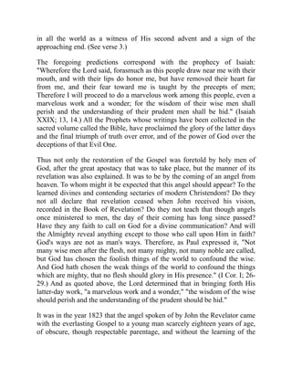 in all the world as a witness of His second advent and a sign of the
approaching end. (See verse 3.)
The foregoing predictions correspond with the prophecy of Isaiah:
"Wherefore the Lord said, forasmuch as this people draw near me with their
mouth, and with their lips do honor me, but have removed their heart far
from me, and their fear toward me is taught by the precepts of men;
Therefore I will proceed to do a marvelous work among this people, even a
marvelous work and a wonder; for the wisdom of their wise men shall
perish and the understanding of their prudent men shall be hid." (Isaiah
XXIX; 13, 14.) All the Prophets whose writings have been collected in the
sacred volume called the Bible, have proclaimed the glory of the latter days
and the final triumph of truth over error, and of the power of God over the
deceptions of that Evil One.
Thus not only the restoration of the Gospel was foretold by holy men of
God, after the great apostacy that was to take place, but the manner of its
revelation was also explained. It was to be by the coming of an angel from
heaven. To whom might it be expected that this angel should appear? To the
learned divines and contending sectaries of modern Christendom? Do they
not all declare that revelation ceased when John received his vision,
recorded in the Book of Revelation? Do they not teach that though angels
once ministered to men, the day of their coming has long since passed?
Have they any faith to call on God for a divine communication? And will
the Almighty reveal anything except to those who call upon Him in faith?
God's ways are not as man's ways. Therefore, as Paul expressed it, "Not
many wise men after the flesh, not many mighty, not many noble are called,
but God has chosen the foolish things of the world to confound the wise.
And God hath chosen the weak things of the world to confound the things
which are mighty, that no flesh should glory in His presence." (I Cor. I; 26-
29.) And as quoted above, the Lord determined that in bringing forth His
latter-day work, "a marvelous work and a wonder," "the wisdom of the wise
should perish and the understanding of the prudent should be hid."
It was in the year 1823 that the angel spoken of by John the Revelator came
with the everlasting Gospel to a young man scarcely eighteen years of age,
of obscure, though respectable parentage, and without the learning of the
 