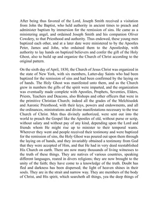 After being thus favored of the Lord, Joseph Smith received a visitation
from John the Baptist, who held authority in ancient times to preach and
administer baptism by immersion for the remission of sins. He came as a
ministering angel, and ordained Joseph Smith and his companion Oliver
Cowdery, to that Priesthood and authority. Thus endowed, these young men
baptized each other, and at a later date were ministered to by the Apostles
Peter, James and John, who ordained them to the Apostleship, with
authority to lay hands on baptized believers and confer the gift of the Holy
Ghost, also to build up and organize the Church of Christ according to the
original pattern.
On the sixth day of April, 1830, the Church of Jesus Christ was organized in
the state of New York, with six members, Latter-day Saints who had been
baptized for the remission of sins and had been confirmed by the laying on
of hands. The Holy Ghost was manifested unto them, and as the Church
grew in numbers the gifts of the spirit were imparted, and the organization
was eventually made complete with Apostles, Prophets, Seventies, Elders,
Priests, Teachers and Deacons, also Bishops and other officers that were in
the primitive Christian Church; indeed all the grades of the Melchisedek
and Aaronic Priesthood, with their keys, powers and endowments, and all
the ordinances, ministrations and divine manifestations necessary to the true
Church of Christ. Men thus divinely authorized, were sent out into the
world to preach the Gospel like the Apostles of old, without purse or scrip,
without salary and without pay of any kind, depending upon the Lord and
friends whom He might rise up to minister to their temporal wants.
Wherever they went and people received their testimony and were baptized
for the remission of sins, the Holy Ghost was poured out upon them through
the laying on of hands, and they invariably obtained a testimony from God
that they were accepted of Him, and that He had in very deed reestablished
His Church on earth. There are now many thousands of living witnesses to
the truth of these things. They are natives of various countries, speaking
different languages, reared in divers religions; they are now brought to the
unity of the faith; they have come to a knowledge of the truth. Doubt has
fled and darkness has been dispersed; the light of heaven shines in their
souls. They are in the strait and narrow way. They are members of the body
of Christ, and His spirit, which searcheth all things, yea the deep things of
 
