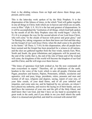 God, is the abiding witness from on high and shows them things past,
present, and to come.
This is the latter-day work spoken of by the Holy Prophets. It is the
dispensation of the fulness of times, in the which "God will gather together
in one all things in Christ, both which are in heaven and which are on earth,
even in Him." (Eph. I; 9, 10.) It is the last and greatest of dispensations. In
it will be accomplished the "restitution of all things, which God hath spoken
by the mouth of all His Holy Prophets since the world began." (Acts III;
21.) It is to prepare the way for the second advent of our Lord Jesus Christ,
who will come "in the clouds of heaven with power and great glory," and
"in flaming fire, taking vengeance on them that know not God and that obey
not the Gospel of our Lord Jesus Christ, when He shall come to be glorified
in his Saints." (II Thess. I; 7-10.) In this dispensation, after all people have
been warned and the Gospel has been preached for a witness to all nations,
and the elect are gathered together from the four winds, namely East, West,
North and South, the great tribulations and judgments will be poured out,
the end of the world, that is, the end of the rule of Satan and of the wicked
will come, the kingdoms of this world will become the kingdom of our God
and His Christ, and He will reign over them forever.
"The times of ignorance God hath winked at, but He now commands all
men everywhere to repent." Therefore, oh! ye inhabitants of the earth,
hearken to the voice of the Lord, which is unto all people, Christian and
Pagan, preachers and hearers, Papists, Protestants, infidels, secularists and
agnostics, rich and poor, kings, presidents, rulers, peasants and men and
women of all race, religions and degrees, saying, repent of your sins, of
your false creeds, of your dead forms, and of all your unbelief and
iniquities, and come unto me, and be baptized by my servants, on whom I
have placed my authority, and receive the laying on of their hands, and you
shall have the remission of your sins and the gift of the Holy Ghost, and
shall know that I am God, and that I have set my hand to accomplish my
great work in the earth, and if you abide in me you shall inherit the earth
when it is cleansed and glorified, and shall be crowned with eternal life!
 