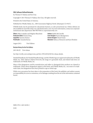 SDN: Software Defined Networks
by Thomas D. Nadeau and Ken Gray
Copyright © 2013 Thomas D. Nadeau, Ken Gray. All rights reserved.
Printed in the United States of America.
Published by O’Reilly Media, Inc., 1005 Gravenstein Highway North, Sebastopol, CA 95472.
O’Reilly books may be purchased for educational, business, or sales promotional use. Online editions are
alsoavailableformosttitles(http://my.safaribooksonline.com).Formoreinformation,contactourcorporate/
institutional sales department: 800-998-9938 or corporate@oreilly.com.
Editors: Mike Loukides and Meghan Blanchette
Production Editor: Kristen Borg
Copyeditor: Jasmine Kwityn
Proofreader: Amanda Kersey
Indexer: Judith McConville
Cover Designer: Karen Montgomery
Interior Designer: David Futato
Illustrator: Rebecca Demarest and Kara Ebrahim
August 2013: First Edition
Revision History for the First Edition:
2013-08-07: First release
See http://oreilly.com/catalog/errata.csp?isbn=9781449342302 for release details.
Nutshell Handbook, the Nutshell Handbook logo, and the O’Reilly logo are registered trademarks of O’Reilly
Media, Inc. SDN: Software Defined Networks, the image of a goosander duck, and related trade dress are
trademarks of O’Reilly Media, Inc.
Many of the designations used by manufacturers and sellers to distinguish their products are claimed as
trademarks. Where those designations appear in this book, and O’Reilly Media, Inc., was aware of a trade‐
mark claim, the designations have been printed in caps or initial caps.
While every precaution has been taken in the preparation of this book, the publisher and authors assume
no responsibility for errors or omissions, or for damages resulting from the use of the information contained
herein.
ISBN: 978-1-449-34230-2
[LSI]
 