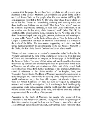 customs, their language, the words of their prophets, are all given in great
plainness in the Book of Mormon. An account is also given of the visit of
our Lord Jesus Christ to this people after His resurrection, fulfilling His
own prediction recorded in John X; 16: "And other sheep I have which are
not of this fold. Them also I must bring, and they shall hear my voice, and
there shall be one fold and one shepherd." That these "other sheep" were not
the Gentiles, as popularly supposed, is clear from Christ's statement, "I am
not sent but unto the lost sheep of the House of Israel." (Matt. XV; 24.) He
established His Church among them, ordaining Twelve Apostles, and giving
them the same Gospel, authority, gifts, powers, ordinances and blessings as
He gave to His "sheep" on the Eastern Hemisphere. Thus the fulness of the
Gospel is contained in the Book of Mormon, which stands as a witness of
the truth of the Bible. The two records supporting each other, and both
united bearing testimony to an unbelieving world that Jesus of Nazareth is
the Christ, the Son of the Eternal God and the Savior of the world.
This record also contains an account of a colony directed of the Lord to the
Western Continent at the time of the scattering of the people from the land
of Shinar and the confusion of tongues, at the stoppage of the building of
the Tower of Babel. The ruins of their cities and temples and fortifications,
discovered by travelers and archaeologists since the publication of the Book
of Mormon, are silent but potent witnesses of the truth of the record. Each
succeeding year brings forth further evidences of this character, that form a
cloud of witnesses to the divine mission of the Prophet, Seer, and
Translator, Joseph Smith. The Book of Mormon has since been published in
many languages and submitted to the scrutiny of the religious and scientific
world, and no one as yet has been able to point out wherein it disagrees
with the Jewish Scriptures or with the facts developed by antiquarian
research and scientific investigation. Yet it was brought forth in this age by
an unlearned youth, not acquainted with the world, reared in rural simplicity
without access to the literature of the time, and without even the ordinary
acquirements of the schoolboy of the present.
According to the Book of Mormon, the people who journeyed from
Jerusalem to the American Continent, taking with them the genealogy of
their fathers and writings of the Law and the Prophets, were of the tribe of
Joseph through Ephraim and Manasseh, and were led out of Palestine when
 